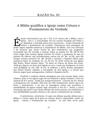 RAZÃO No. 03
A Bíblia qualifica a Igreja como Coluna e
Fundamento da Verdade
muito interessante que em 1 Tm 3,15 vemos não a Bíblia, mas a
Igreja - isto é, a comunidade viva de crentes fundada sob Pedro e
os apóstolos e mantida pelos seus sucessores - sendo chamada de
coluna e fundamento da verdade. Claramente esta passagem de
modo algum significa diminuir a importância da Bíblia, mas sua intenção
é de mostrar que Jesus Cristo de fato estabeleceu um magistério
autorizado que foi enviado a ensinar todas as nações (cf. Mt 28,19) Em
outro lugar esta mesma Igreja recebeu de Cristo a promessa de que os
portões do inferno não prevaleceriam contra ela (cf. Mt 16,18), pois Ele
sempre estaria presente (cf. Mt 28,20) e enviaria o Espírito Santo para
ensiná-la todas as verdades (cf. Jo 16,13). Ao chefe visível de sua Igreja,
São Pedro, Nosso Senhor disse: “Te darei as chaves do Reino dos Céus.
Tudo que ligares na terra será ligado no céu; e tudo que desligares na terra
será desligado no céu” (Mt 16,19). É evidente a partir destas passagens
que Nosso Senhor enfatiza a autoridade de Sua Igreja e a norma que
deveria seguir para salvaguardar e definir o Depósito da Fé.
É
Também é evidente destas passagens que esta mesma Igreja seria
infalível, pois se em algum lugar de sua história a Igreja ensinou o erro em
matéria de fé e moral - ainda que temporariamente - cessaria de ser coluna
e fundamento da verdade. Pelo fato de todo fundamento existir para ser
firme e permanente, e de que as passagens acima não permitem a
possibilidade da Igreja ensinar algo contrário à reta fé e moral, a única
conclusão plausível é que Nosso Senhor foi muito preciso em estabelecer a
sua infalibilidade quando chamou-a de coluna e fundamento da verdade.
O protestante, entretanto, vê aqui um dilema quando afirma que a
Bíblia é a única regra de fé para os crentes. Qual a capacidade, então, da
Igreja - coluna e fundamento da verdade - se não deve servir para
18
 