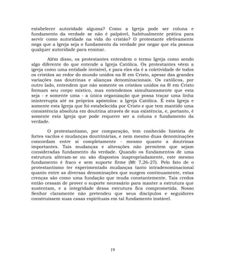 estabelecer autoridade alguma? Como a Igreja pode ser coluna e
fundamento da verdade se não é palpável, habitualmente prática para
servir como autoridade na vida do cristão? O protestante efetivamente
nega que a Igreja seja o fundamento da verdade por negar que ela possua
qualquer autoridade para ensinar.
Além disso, os protestantes entendem o termo Igreja como sendo
algo diferente do que entende a Igreja Católica. Os protestantes vêem a
igreja como uma entidade invisível, e para eles ela é a coletividade de todos
os cristãos ao redor do mundo unidos na fé em Cristo, apesar das grandes
variações nas doutrinas e alianças denominacionais. Os católicos, por
outro lado, entendem que não somente os cristãos unidos na fé em Cristo
formam seu corpo místico, mas entendemos simultaneamente que esta
seja - e somente uma - a única organização que possa traçar uma linha
ininterrupta até os próprios apóstolos: a Igreja Católica. É esta Igreja e
somente esta Igreja que foi estabelecida por Cristo e que tem mantido uma
consistência absoluta em doutrina através de sua existência, e, portanto, é
somente esta Igreja que pode requerer ser a coluna e fundamento da
verdade.
O protestantismo, por comparação, tem conhecido história de
fortes vacilos e mudanças doutrinárias, e nem mesmo duas denominações
concordam entre si completamente - mesmo quanto a doutrinas
importantes. Tais mudanças e alterações não permitem que sejam
consideradas fundamento da verdade. Quando os fundamentos de uma
estrutura alteram-se ou são dispostos inapropriadamente, este mesmo
fundamento é fraco e sem suporte firme (Mt 7,26-27). Pelo fato de o
protestantismo ter experimentado mudanças tanto intradenominacional
quanto entre as diversas denominações que surgem continuamente, estas
crenças são como uma fundação que muda constantemente. Tais credos
então cessam de prover o suporte necessário para manter a estrutura que
sustentam, e a integridade dessa estrutura fica comprometida. Nosso
Senhor claramente não pretendeu que seus discípulos e seguidores
construíssem suas casas espirituais em tal fundamento instável.
19
 