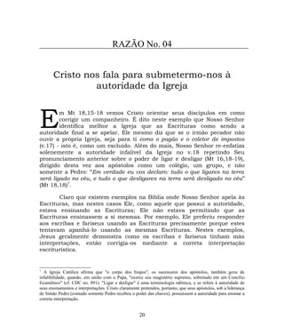 RAZÃO No. 04
Cristo nos fala para submetermo-nos à
autoridade da Igreja
m Mt 18,15-18 vemos Cristo orientar seus discípulos em como
corrigir um companheiro. É dito neste exemplo que Nosso Senhor
identifica melhor a Igreja que as Escrituras como sendo a
autoridade final a se apelar. Ele mesmo diz que se o irmão pecador não
ouvir a própria Igreja, seja para ti como o pagão e o coletor de impostos
(v.17) - isto é, como um excluído. Além do mais, Nosso Senhor re-enfatiza
solenemente a autoridade infalível da Igreja no v.18 repetindo Seu
pronunciamento anterior sobre o poder de ligar e desligar (Mt 16,18-19),
dirigido desta vez aos apóstolos como um colégio, um grupo, e não
somente a Pedro: “Em verdade eu vos declaro: tudo o que ligares na terra
será ligado no céu, e tudo o que desligares na terra será desligado no céu”
(Mt 18,18)7
.
E
Claro que existem exemplos na Bíblia onde Nosso Senhor apela às
Escrituras, mas nestes casos Ele, como aquele que possui a autoridade,
estava ensinando as Escrituras; Ele não estava permitindo que as
Escrituras ensinassem a si mesmas. Por exemplo, Ele preferiu responder
aos escribas e fariseus usando as Escrituras precisamente porque estes
tentavam apanhá-lo usando as mesmas Escrituras. Nestes exemplos,
Jesus geralmente demonstra como os escribas e fariseus tinham más
interpretações, então corrigia-os mediante a correta interpretação
escriturística.
7
A Igreja Católica afirma que "o corpo dos bispos", os sucessores dos apóstolos, também goza de
infalibilidade, quando, em união com o Papa, "exerce seu magistério supremo, sobretudo em um Concílio
Ecumênico" (cf. CDC no. 891). "Ligar e desligar" é uma terminologia rabínica, e se refere à autoridade de
seus ensinamentos e interpretações. Cristo claramente pretendeu, portanto, que seus apóstolos, sob a liderança
de Simão Pedro (contudo somente Pedro recebeu o poder das chaves), possuíssem a autoridade para ensinar a
correta interpretação.
20
 