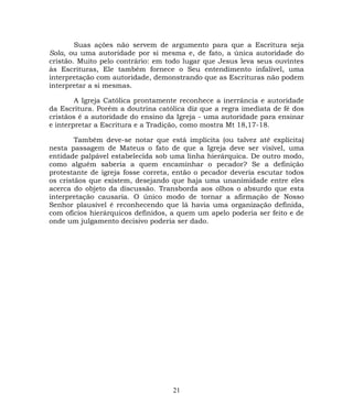 Suas ações não servem de argumento para que a Escritura seja
Sola, ou uma autoridade por si mesma e, de fato, a única autoridade do
cristão. Muito pelo contrário: em todo lugar que Jesus leva seus ouvintes
às Escrituras, Ele também fornece o Seu entendimento infalível, uma
interpretação com autoridade, demonstrando que as Escrituras não podem
interpretar a si mesmas.
A Igreja Católica prontamente reconhece a inerrância e autoridade
da Escritura. Porém a doutrina católica diz que a regra imediata de fé dos
cristãos é a autoridade do ensino da Igreja - uma autoridade para ensinar
e interpretar a Escritura e a Tradição, como mostra Mt 18,17-18.
Também deve-se notar que está implícita (ou talvez até explícita)
nesta passagem de Mateus o fato de que a Igreja deve ser visível, uma
entidade palpável estabelecida sob uma linha hierárquica. De outro modo,
como alguém saberia a quem encaminhar o pecador? Se a definição
protestante de igreja fosse correta, então o pecador deveria escutar todos
os cristãos que existem, desejando que haja uma unanimidade entre eles
acerca do objeto da discussão. Transborda aos olhos o absurdo que esta
interpretação causaria. O único modo de tornar a afirmação de Nosso
Senhor plausível é reconhecendo que lá havia uma organização definida,
com ofícios hierárquicos definidos, a quem um apelo poderia ser feito e de
onde um julgamento decisivo poderia ser dado.
21
 