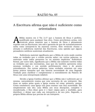 RAZÃO No. 05
A Escritura afirma que não é suficiente como
orientadora
Bíblia mostra em 2 Tm 3,17 que o homem de Deus é perfeito,
qualificado para qualquer boa obra. Como percebemos acima, este
versículo prova somente que o homem de Deus é plenamente
suprido com as Escrituras; isto não é garantia de que ele automaticamente
saiba como interpretá-la da maneira correta. Este versículo chama a
atenção à suficiência material das Escrituras, uma opinião que alguns
pensadores católicos sustentam atualmente.
A
Suficiência material significaria que a Bíblia de certo modo contém
todas as verdades que o cristão precisa saber; em outras palavras, os
materiais estão todos presentes ou no mínimo implícitos. Suficiência
formal, por outro lado, significaria que a Bíblia não somente contém todas
as verdades que são necessárias, mas que ela também apresenta estas
mesmas verdades e um sentido perfeitamente claro e de pronto
entendimento. Em outras palavras, estas verdades estariam em uma
forma prática tamanha que não haveria necessidade de uma Sagrada
Tradição para clarificar e complementar o entendimento da Palavra de
Deus com uma interpretação infalível.
Devido a Igreja Católica afirmar que a Bíblia não é suficiente por si
mesma, naturalmente ensina que esta necessita de um intérprete. São
duas as razões pelas quais a Igreja ensina tal coisa: primeiro, porque
Cristo estabeleceu uma Igreja viva para ensinar com Sua autoridade. Ele
simplesmente não deu uma Bíblia aos seus discípulos, completa e
encadernada, e lhes disse para ir e fazer cópias para a multidão, para
distribuir, e deixar que cada um interprete-a do seu jeito. Segundo, a
própria Bíblia afirma que precisa de um intérprete.
22
 