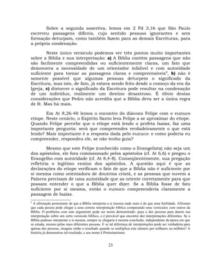 Sobre a segunda assertiva, lemos em 2 Pd 3,16 que São Paulo
escreveu passagens difíceis, cujo sentido pessoas ignorantes e sem
formação deturpam, como também fazem para as demais Escrituras, para
a própria condenação.
Neste único versículo podemos ver três pontos muito importantes
sobre a Bíblia e sua interpretação: a) A Bíblia contém passagens que não
são facilmente compreendidas ou suficientemente claras, um fato que
demonstra a necessidade de um orientador infalível e com autoridade
suficiente para tornar as passagens claras e compreensíveis8
, b) não é
somente possível que algumas pessoas deturpem o significado da
Escritura, mas isto, de fato, já estava sendo feito desde o começo da era da
Igreja, c) distorcer o significado da Escritura pode resultar na condenação
de um indivíduo, realmente um destino desastroso. É óbvio destas
considerações que Pedro não acredita que a Bíblia deva ser a única regra
de fé. Mas há mais.
Em At 8,26-40 lemos o encontro do diácono Felipe com o eunuco
etíope. Neste cenário, o Espírito Santo leva Felipe a se aproximar do etíope.
Quando Felipe percebe que o etíope está lendo o profeta Isaías, faz uma
importante pergunta: será que compreendes verdadeiramente o que está
lendo? Mais importante é a resposta dada pelo eunuco: e como poderia eu
compreender, respondeu ele, se não tenho guia?
Mesmo que este Felipe (conhecido como o Evangelista) não seja um
dos apóstolos, ele fora comissionado pelos apóstolos (cf. At 6,6) e pregou o
Evangelho com autoridade (cf. At 8,4-8). Conseqüentemente, sua pregação
refletiria o legítimo ensino dos apóstolos. A questão aqui é que as
declarações do etíope verificam o fato de que a Bíblia não é suficiente por
si mesma como orientadora de doutrina cristã, e as pessoas que ouvem a
Palavra precisam de uma autoridade que as oriente corretamente para que
possam entender o que a Bíblia quer dizer. Se a Bíblia fosse de fato
suficiente por si mesma, então o eunuco compreenderia claramente a
passagem de Isaías.
8
A afirmação protestante de que a Bíblia interpreta a si mesma nada mais é do que uma futilidade. Afirmam
que cada pessoa pode chegar a uma correta interpretação bíblica comparando seus versículos com outros da
Bíblia. O problema com este argumento pode ser assim demonstrado: peça a dez pessoas para darem sua
interpretação sobre um certo versículo bíblico, e é provável que encontre dez interpretações diferentes. Se a
Bíblia pudesse interpretar a si mesma, sempre se chegaria à mesma conclusão, independente da época em que
se estuda, mesmo pelas mais diferentes pessoas. E se tal diferença de interpretações pode ser verdadeira para
apenas dez pessoas, imagine então o resultado quando se multiplica este número por milhares ou milhões? A
história já demonstrou tal resultado, e seu nome é Protestantismo.
23
 