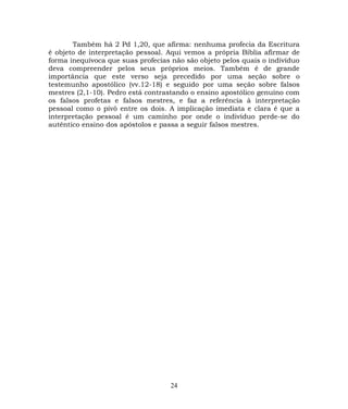Também há 2 Pd 1,20, que afirma: nenhuma profecia da Escritura
é objeto de interpretação pessoal. Aqui vemos a própria Bíblia afirmar de
forma inequívoca que suas profecias não são objeto pelos quais o indivíduo
deva compreender pelos seus próprios meios. Também é de grande
importância que este verso seja precedido por uma seção sobre o
testemunho apostólico (vv.12-18) e seguido por uma seção sobre falsos
mestres (2,1-10). Pedro está contrastando o ensino apostólico genuíno com
os falsos profetas e falsos mestres, e faz a referência à interpretação
pessoal como o pivô entre os dois. A implicação imediata e clara é que a
interpretação pessoal é um caminho por onde o indivíduo perde-se do
autêntico ensino dos apóstolos e passa a seguir falsos mestres.
24
 