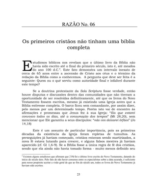 RAZÃO No. 06
Os primeiros cristãos não tinham uma bíblia
completa
studiosos bíblicos nos revelam que o último livro da Bíblia não
havia sido escrito até o final do primeiro século, isto é, até meados
do ano 100 d.C.9
. Este fato demonstra um intervalo inexato de
cerca de 65 anos entre a ascensão de Cristo aos céus e o término da
redação da Bíblia como a conhecemos. A pergunta que deve ser feita é a
seguinte: Quem ou o quê serviu como autoridade final e infalível durante
este tempo?
E
Se a doutrina protestante da Sola Scriptura fosse verdade, então
houve disputas e discussões dentro das comunidades que não tiveram a
oportunidade de ser resolvidas definitivamente, até que os livros do Novo
Testamento fossem escritos, mesmo já existindo uma Igreja antes que a
Bíblia estivesse completa. O barco ficou sem comandante, por assim dizer,
pelo menos por um determinado tempo. Porém isto vai de encontro às
afirmações e promessas que Jesus fez à sua Igreja: “Eis que estarei
convosco todos os dias, até a consumação dos tempos” (Mt 28,20), sem
mencionar que Ele garantiu a seus discípulos: “não vos deixarei órfãos” (Jo
14,18)
Este é um assunto de particular importância, pois as primeiras
décadas da existência da Igreja foram repletas de tumultos. As
perseguições já haviam começado, cristãos estavam sendo martirizados, a
nova fé estava lutando para crescer, e alguns falsos mestres já haviam
aparecido (cf. Gl 1,6-9). Se a Bíblia fosse a única regra de fé dos cristãos,
sendo que ela ainda não havia tomado forma - muito menos definido seu
9
Existem alguns estudiosos que afirmam que 2 Pd foi o último livro escrito do Novo Testamento, datando do
início do século dois. Pelo fato de não haver consenso entre os especialistas sobre a data acurada, é suficiente
para nosso propósito aceitar a visão geral de que ao fim do século um, todos os livros do Novo Testamento já
haviam sido escritos.
25
 