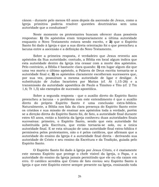 cânon - durante pelo menos 65 anos depois da ascensão de Jesus, como a
Igreja primitiva poderia resolver questões doutrinárias sem uma
autoridade que a conduzisse?
Neste momento os protestantes buscam oferecer duas possíveis
respostas: 1) Os apóstolos eram temporariamente a última autoridade
enquanto o Novo Testamento estava sendo escrito, e 2) que o Espírito
Santo foi dado à Igreja e que a sua direta orientação foi o que preencheu a
lacuna entre a ascensão e a definição do Novo Testamento.
Sobre a primeira resposta, é verdadeiro que Jesus revestiu aos
apóstolos da Sua autoridade; contudo, a Bíblia em local algum indica que
esta autoridade dentro da Igreja iria cessar com a morte dos apóstolos.
Pelo contrário, a Bíblia é bastante clara quando: 1) em lugar algum diz que
uma vez morto o último apóstolo, a Palavra de Deus escrita tornaria-se a
autoridade final e; 2) os apóstolos claramente escolheram sucessores que,
por sua vez, possuíram a mesma autoridade de ligar e desligar. A
substituição de Judas Iscariotes por Matias (cf. At 1,15-26) e a
transmissão da autoridade apostólica de Paulo a Timóteo e Tito (cf. 2 Tm
1,6; Tt 1,5) são exemplos de sucessão apostólica.
Sobre a segunda resposta - que o auxílio direto do Espírito Santo
preencheu a lacuna - o problema com este entendimento é que o auxílio
direto do próprio Espírito Santo é uma conclusão extra-bíblica.
Naturalmente, a Bíblia nos fala da clara presença do Espírito Santo entre
os cristãos e sua missão de ensinar aos apóstolos toda a verdade, porém
se a direção direta do Espírito Santo foi, de fato, a autoridade final durante
estes 65 anos, então a história da Igreja conheceu duas autoridades finais
sucessivas: primeiro, o Espírito Santo, sendo que esta autoridade foi
substituída pela Escritura, que então tornaria-se sola, ou a única
autoridade final. E se esta situação de uma autoridade final extra-bíblica é
permissiva pelos protestantes, não o é pelos católicos, que afirmam que a
autoridade do ensino da Igreja é a autoridade final direta - derivando sua
autoridade de Cristo e seu ensino da Escritura e da Tradição, guiada pelo
Espírito Santo.
O Espírito Santo foi dado à Igreja por Jesus Cristo, e é exatamente
este mesmo Espírito que protege o chefe visível da Igreja, o Papa, e a
autoridade do ensino da Igreja jamais permitindo que ele ou ela caiam em
erro. O católico acredita que Cristo de fato enviou seu Espírito Santo à
Igreja e que este Espírito esteve sempre presente na Igreja, ensinando toda
26
 
