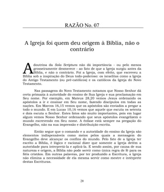 RAZÃO No. 07
A Igreja foi quem deu origem à Bíblia, não o
contrário
doutrina da Sola Scriptura não dá importância - ou pelo menos
grosseiramente desmerece - ao fato de que a Igreja surgiu antes da
Bíblia, e não o contrário. Foi a Igreja, com efeito, que escreveu a
Bíblia sob a inspiração do Deus todo-poderoso: os israelitas como a Igreja
do Antigo Testamento (ou pré-católicos) e os católicos da Igreja do Novo
Testamento.
A
Nas passagens do Novo Testamento notamos que Nosso Senhor dá
certa primazia à autoridade do ensino de Sua Igreja e sua proclamação em
Seu nome. Por exemplo, em Mateus 28,20 vemos Jesus ordenando os
apóstolos a ir e ensinar em Seu nome, fazendo discípulos em todas as
nações. Em Marcos 16,15 vemos que os apóstolos são enviados a pregar a
todo o mundo. E em Lucas 10,16 vemos que aquele que escuta os setenta
e dois escuta o Senhor. Estes fatos são muito importantes, pois em lugar
algum vemos Nosso Senhor ordenando que seus apóstolos evangelizem o
mundo escrevendo em Seu nome. A ênfase está sempre na pregação do
Evangelho, não na sua impressão e distribuição escrita.
Então segue que o comando e a autoridade do ensino da Igreja são
elementos indispensáveis como meios pelos quais a mensagem do
Evangelho deve alcançar os confins do mundo. Pelo fato de a Igreja ter
escrito a Bíblia, é lógico e racional dizer que somente a Igreja detém a
autoridade para interpretá-la e aplicá-la. E sendo assim, por causa de sua
natureza e origem, a Bíblia não pode servir como única regra de fé para os
fiéis cristãos. Em outras palavras, por ter produzido a Escritura, a Igreja
não elimina a necessidade de ela mesma servir como mestre e intérprete
destas Escrituras.
28
 