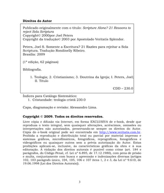 Direitos do Autor
Publicado originalmente com o título: Scripture Alone? 21 Reasons to
reject Sola Scriptura
Copyright© 2000por Joel Peters
Copyright da tradução© 2003 por Apostolado Veritatis Splendor.
Peters, Joel S. Somente a Escritura? 21 Razões para rejeitar a Sola
Scriptura. Tradução Rondinelly Ribeiro.
Brasília: 2009
(1ª edição, 62 páginas)
Bibliografia.
1. Teologia; 2. Cristianismo; 3. Doutrina da Igreja; I. Peters, Joel;
II. Título
CDD – 230.0
Índices para Catálogo Sistemático:
1. Cristandade: teologia cristã 230.0
Capa, diagramação e revisão: Alessandro Lima.
Copyright © 2009. Todos os direitos reservados.
Livre cópia e difusão via Internet, em forma EXCLUSIVA de e-book, desde que
reproduza o texto integral, sem quaisquer alterações, acréscimos, omissões ou
interpretações não autorizados, preservando-se sempre os direitos do Autor.
Cópia do e-book original pode ser encontrada em http://www.veritatis.com.br.
Proibida a reprodução e distribuição total ou parcial por material impresso e
sistemas gráficos, microfilmáticos, fotográficos, reprográficos, fonográficos e
videográficos ou quaisquer outros sem a prévia autorização do Autor. Estas
proibições aplicam-se, inclusive, às características gráficas da obra e à sua
editoração. A violação dos direitos autorais é punível como crime (art. 184 e
parágrafos, do Código Penal, cf. Lei nº 6.895, de 17.12.1980), com pena de prisão
e multa, conjuntamente com busca e apreensão e indenizações diversas (artigos
102, 103 parágrafo único, 104, 105, 106 e 107 itens 1, 2 e 3, da Lei nº 9.610, de
19.06.1998 [Lei dos Direitos Autorais]).
3
 