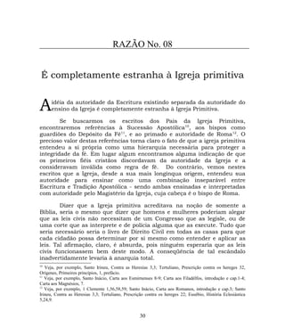 RAZÃO No. 08
É completamente estranha à Igreja primitiva
idéia da autoridade da Escritura existindo separada da autoridade do
ensino da Igreja é completamente estranha à Igreja Primitiva.A
Se buscarmos os escritos dos Pais da Igreja Primitiva,
encontraremos referências à Sucessão Apostólica10
, aos bispos como
guardiões do Depósito da Fé11
, e ao primado e autoridade de Roma12
. O
precioso valor destas referências torna claro o fato de que a igreja primitiva
entendeu a si própria como uma hierarquia necessária para proteger a
integridade da fé. Em lugar algum encontramos alguma indicação de que
os primeiros fiéis cristãos discordavam da autoridade da Igreja e a
consideravam inválida como regra de fé. Do contrário, vemos nestes
escritos que a Igreja, desde a sua mais longínqua origem, entendeu sua
autoridade para ensinar como uma combinação inseparável entre
Escritura e Tradição Apostólica - sendo ambas ensinadas e interpretadas
com autoridade pelo Magistério da Igreja, cuja cabeça é o bispo de Roma.
Dizer que a Igreja primitiva acreditava na noção de somente a
Bíblia, seria o mesmo que dizer que homens e mulheres poderiam alegar
que as leis civis não necessitam de um Congresso que as legisle, ou de
uma corte que as interprete e de polícia alguma que as execute. Tudo que
seria necessário seria o livro de Direito Civil em todas as casas para que
cada cidadão possa determinar por si mesmo como entender e aplicar as
leis. Tal afirmação, claro, é absurda, pois ninguém esperaria que as leis
civis funcionassem bem deste modo. A conseqüência de tal escândalo
inadvertidamente levaria à anarquia total.
10
Veja, por exemplo, Santo Irineu, Contra as Heresias 3,3; Tertuliano, Prescrição contra os hereges 32,
Orígenes, Primeiros princípios, 1, prefácio.
11
Veja, por exemplo, Santo Inácio, Carta aos Esmirnenses 8-9; Carta aos Filadélfos, introdução e cap.1-4;
Carta aos Magnésios, 7.
12
Veja, por exemplo, 1 Clemente 1,56,58,59; Santo Inácio, Carta aos Romanos, introdução e cap.3; Santo
Irineu, Contra as Heresias 3,3; Tertuliano, Prescrição contra os hereges 22; Eusébio, História Eclesiástica
5,24,9.
30
 