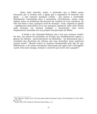 Quão mais absurdo, então, é pretender que a Bíblia possa
funcionar por si mesma sem a Igreja que a organizou? É somente esta
Igreja - e não somente qualquer cristão - que possui a autoridade
divinamente transmitida para a interpretar corretamente, assim como
legislar sobre os problemas decorrentes da conduta de seus membros. Se
este não fosse o caso, qualquer nível de situação - local, regional ou global
- rapidamente desenvolver-se-ia em anarquia espiritual, onde cada cristão
pode formular um sistema teológico e desenvolver uma moral
simplesmente baseadas em sua própria interpretação da Bíblia.
E desde a tão chamada Reforma não é isto que estamos vendo?
De fato, um exame do escândalo na Europa que imediatamente seguiu a
gênese da reforma - particularmente na Alemanha - irá demonstrar que o
resultado das doutrinas da reforma são uma desordem tanto espiritual
quanto social13
. Mesmo Lutero se mostrou desapontado pelo fato de que
infelizmente, é de nossa costumeira observação que agora sob o Evangelho
o povo está mais amargo, invejoso e avarento que antes sob o papado14
.
13
Msr. Patrick F. O'Hare, LL.D, The Facts about Luther (Cincinnati: Pustet, 1916; Rockford, IL; TAN, 1987),
pp. 215-255.
14
Walch, XIII, 2195, citado em The Facts about Luther, p. 15.
31
 