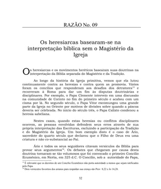 RAZÃO No. 09
Os heresiarcas basearam-se na
interpretação bíblica sem o Magistério da
Igreja
s heresiarcas e os movimentos heréticos basearam suas doutrinas na
interpretação da Bíblia separada do Magistério e da Tradição.O
Ao longo da história da Igreja primitiva, vemos que ela lutou
continuamente contra as heresias e contra quem as promovia. Vários
foram os concílios que responderam aos desafios dos detratores15
e
recorreram à Roma para dar um fim às disputas doutrinárias e
disciplinares. Por exemplo, o Papa Clemente interveio em uma discussão
na comunidade de Corinto no fim do primeiro século e acabou com um
cisma por lá. No segundo século, o Papa Vitor excomungou uma grande
parte da Igreja no Oriente por motivos de divisões sobre quando a páscoa
deveria ser celebrada. No início do século três, o Papa Calixto condenou a
heresia sabeliana.
Nestes casos, quando estas heresias ou conflitos disciplinares
ocorrem, as pessoas envolvidas defendem seus erros através de sua
própria interpretação das Escrituras, excluindo a participação da Tradição
e do Magistério da Igreja. Um bom exemplo disto é o caso de Ário,
sacerdote do quarto século que declarou que o Filho de Deus era uma
criatura e não co-substancial ao Pai.
Ário e todos os seus seguidores citavam versículos da Bíblia para
provar seus argumentos16
. Os debates que chegaram por causa desta
doutrina tornaram-se tão volumosos que foi convocado o primeiro Concílio
Ecumênico, em Nicéia, em 325 d.C. O Concílio, sob a autoridade do Papa,
15
É relevante que os decretos de um Concílio Ecumênico não porta autoridade a menos que sejam ratificados
pelo Papa.
16
Dois versículos favoritos dos arianos para respaldar sua crença são Prov 8,22 e Jo 14,28.
32
 