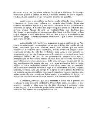 declarou serem as doutrinas arianas heréticas e elaborou declarações
definitivas quanto à pessoa de Jesus, e fez isso baseada no que a Sagrada
Tradição tinha a dizer sobre os versículos bíblicos em questão.
Aqui vemos a autoridade da Igreja sendo utilizada como última e
extremamente importante palavra em matéria doutrinária. Caso não
existisse autoridade alguma a quem apelar, a heresia de Ário poderia ter se
apossado da Igreja. A maioria dos bispos daquela época foi seduzida pela
heresia ariana. Apesar de Ário ter fundamentado sua doutrina nas
Escrituras - e provavelmente comparou a Escritura pela Escritura - o fato
é que chegou a uma conclusão herética. Foi somente a autoridade do
ensino da Igreja - hierarquicamente constituída - que o freou e declarou
que estava errado.
A implicação é óbvia. Se você perguntar a algum protestante se Ário
estava ou não correto em sua doutrina de que o Filho fora criado, ele irá,
claro, responder que não. Enfatize, então, que mesmo que ele tenha
utilizado as Escrituras pelas Escrituras, mesmo assim ele chegou a uma
conclusão errada. Se isto foi verdadeiro para Ário, o que garante ao
protestante que este não é o caso acerca de sua interpretação de uma dada
passagem bíblica? O fato de os protestantes reconhecerem que a
interpretação de Ário estava errada implica dizer que de fato houve uma
base bíblica para seus argumentos. Este fato, portanto, transforma-se em
um questionamento acerca do que seja uma verdadeira interpretação
bíblica. A única explicação possível é que deve haver, por necessidade,
uma autoridade infalível que no-la diga. Esta autoridade infalível, a Igreja
Católica, declarou Ário um herege. Se a Igreja Católica jamais foi infalível
ou possuiu alguma autoridade em suas declarações, então os cristãos não
teriam razão alguma em rejeitar Ário e aceitar a autoridade da Igreja, e a
maioria do cristianismo atual seria baseado nos ensinamentos de Ário.
É evidente, portanto, que usar somente a Bíblia não é garantia de
se chegar a uma doutrina verdadeira. O resultado acima descrito é o que
acontece quando a falsa doutrina da Sola Scriptura é utilizada como
princípio guia, e a história da Igreja e das inúmeras heresias que teve de
combater são testemunhas inegáveis deste fato.
33
 