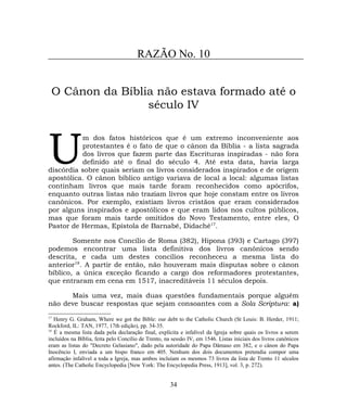 RAZÃO No. 10
O Cânon da Bíblia não estava formado até o
século IV
m dos fatos históricos que é um extremo inconveniente aos
protestantes é o fato de que o cânon da Bíblia - a lista sagrada
dos livros que fazem parte das Escrituras inspiradas - não fora
definido até o final do século 4. Até esta data, havia larga
discórdia sobre quais seriam os livros considerados inspirados e de origem
apostólica. O cânon bíblico antigo variava de local a local: algumas listas
continham livros que mais tarde foram reconhecidos como apócrifos,
enquanto outras listas não traziam livros que hoje constam entre os livros
canônicos. Por exemplo, existiam livros cristãos que eram considerados
por alguns inspirados e apostólicos e que eram lidos nos cultos públicos,
mas que foram mais tarde omitidos do Novo Testamento, entre eles, O
Pastor de Hermas, Epístola de Barnabé, Didaché17
.
U
Somente nos Concílio de Roma (382), Hipona (393) e Cartago (397)
podemos encontrar uma lista definitiva dos livros canônicos sendo
descrita, e cada um destes concílios reconheceu a mesma lista do
anterior18
. A partir de então, não houveram mais disputas sobre o cânon
bíblico, a única exceção ficando a cargo dos reformadores protestantes,
que entraram em cena em 1517, inacreditáveis 11 séculos depois.
Mais uma vez, mais duas questões fundamentais porque alguém
não deve buscar respostas que sejam consoantes com a Sola Scriptura: a)
17
Henry G. Graham, Where we got the Bible: our debt to the Catholic Church (St Louis: B. Herder, 1911;
Rockford, IL: TAN, 1977, 17th edição), pp. 34-35.
18
É a mesma lista dada pela declaração final, explícita e infalível da Igreja sobre quais os livros a serem
incluídos na Bíblia, feita pelo Concílio de Trento, na sessão IV, em 1546. Listas iniciais dos livros canônicos
eram as listas do "Decreto Gelasiano", dado pela autoridade do Papa Dâmaso em 382, e o cânon do Papa
Inocêncio I, enviada a um bispo franco em 405. Nenhum dos dois documentos pretendia compor uma
afirmação infalível a toda a Igreja, mas ambos incluíam os mesmos 73 livros da lista de Trento 11 séculos
antes. (The Catholic Encyclopedia [New York: The Encyclopedia Press, 1913], vol. 3, p. 272).
34
 