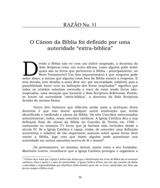 RAZÃO No. 11
O Cânon da Bíblia foi definido por uma
autoridade “extra-bíblica”
evido a Bíblia não vir com um índice inspirado, a doutrina da
Sola Scriptura criou um outro dilema: como alguém pode saber
quais são os livros que pertencem à Bíblia - principalmente, ao
Novo Testamento? Um fato inquestionável é que ninguém pode
saber disso, a menos que alguma coisa fora da Bíblia mostre a resposta. E
sem dúvida, este detalhe a mais deve ser, por necessidade, infalível, pois a
possibilidade haver erro na definição dos livros inspirados19
significa que
todos os cristãos estariam correndo o risco de estar lendo livros não-
inspirados, uma situação que tornaria a Sola Scriptura defeituosa. Porém,
se houve tal autoridade "extra-bíblica", a doutrina da Sola Scriptura
desaba da mesma forma.
D
Outro fato histórico que dificulta ainda mais a aceitação desta
doutrina é que não houve qualquer outra instituição que tenha
identificado e ratificado o cânon da Bíblia. Os três Concílios mencionados
anteriormente, todos, eram concílios católicos. A Igreja Católica deu a sua
definição final do cânon da Bíblia no Concílio de Trento em 1546 -
nomeando os mesmos 73 livros que já haviam sido incluídos desde o
século IV. Se a Igreja Católica é capaz, então, de conceder uma definição
autoritária e infalível de tão importante assunto sobre quais livros deve
conter a Bíblia, logo com que bases alguém pode questionar sua
autoridade em outros assuntos acerca de fé e moral?
Os protestantes, no mínimo, devem, assim como o seu fundador,
Martinho Lutero, reconhecer que a Igreja Católica protegeu e organizou a
19
O leitor deve notar que a Igreja Católica não afirma que a identificação dos livros da Bíblia não os tornaram
canônicos. Deus é quem é o autor da canonicidade. A Igreja Católica afirma, isto sim, que somente ela detém
a autoridade e responsabilidade por identificar infalivelmente quais são os livros canonizados por Deus que
devem compor a Bíblia cristã.
36
 
