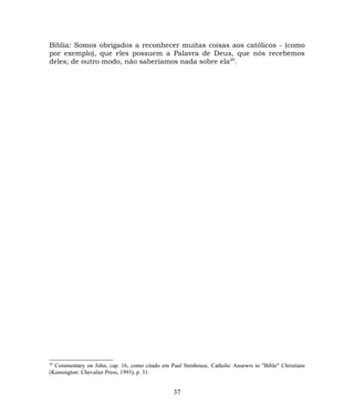 Bíblia: Somos obrigados a reconhecer muitas coisas aos católicos - (como
por exemplo), que eles possuem a Palavra de Deus, que nós recebemos
deles; de outro modo, não saberíamos nada sobre ela20
.
20
Commentary on John, cap. 16, como citado em Paul Stenhouse, Catholic Ansewrs to "Bible" Christians
(Kensington: Chevalier Press, 1993), p. 31.
37
 