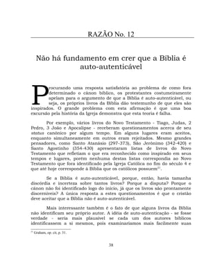 RAZÃO No. 12
Não há fundamento em crer que a Bíblia é
auto-autenticável
rocurando uma resposta satisfatória ao problema de como fora
determinado o cânon bíblico, os protestantes costumeiramente
apelam para o argumento de que a Bíblia é auto-autenticável, ou
seja, os próprios livros da Bíblia dão testemunho de que eles são
inspirados. O grande problema com esta afirmação é que uma boa
excursão pela história da Igreja demonstra que esta teoria é falha.
P
Por exemplo, vários livros do Novo Testamento - Tiago, Judas, 2
Pedro, 3 João e Apocalipse - receberam questionamentos acerca de seu
status canônico por algum tempo. Em alguns lugares eram aceitos,
enquanto simultaneamente em outros eram rejeitados. Mesmo grandes
pensadores, como Santo Atanásio (297-373), São Jerônimo (342-420) e
Santo Agostinho (354-430) apresentaram listas de livros do Novo
Testamento que refletiam o que era reconhecido como inspirado em seus
tempos e lugares, porém nenhuma destas listas correspondia ao Novo
Testamento que fora identificado pela Igreja Católica no fim do século 4 e
que até hoje corresponde à Bíblia que os católicos possuem21
.
Se a Bíblia é auto-autenticável, porque, então, havia tamanha
discórdia e incerteza sobre tantos livros? Porque a disputa? Porque o
cânon não foi identificado logo do início, já que os livros são prontamente
discerníveis? A única resposta a estes questionamentos é que o cristão
deve aceitar que a Bíblia não é auto-autenticável.
Mais interessante também é o fato de que alguns livros da Bíblia
não identificam seu próprio autor. A idéia de auto-autenticação - se fosse
verdade - seria mais plausível se cada um dos autores bíblicos
identificassem a si mesmos, pois examinaríamos mais facilmente suas
21
Graham, op. cit, p. 31.
38
 