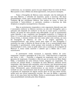 credenciais, ou, no mínimo, quem era que alegava falar em nome de Deus.
Mas quanto a isso a Bíblia nos deixa ignorantes, com poucos exemplos.
Tome o Evangelho de Mateus como exemplo: não há indicação de
que fora Mateus, o cobrador de impostos, quem o escreveu. Há duas
possibilidades, então, para conhecermos o autor deste livro: 1) através da
Tradição; 2) por estudiosos bíblicos. Em ambos os casos, a fonte da
conclusão é "extra-bíblica", e, portanto, condena a doutrina da Sola
Scriptura à completa incompetência e fracasso.
Mas os protestantes respondem a este argumento dizendo que não
é necessário conhecer se Mateus escreveu ou não este Evangelho, pois a
salvação não depende de conhecer se foi ele ou outro quem o escreveu.
Porém, tal ponto de vista guarda uma dificuldade. O que os protestantes
estão dizendo é que, enquanto um Evangelho autêntico é a Palavra de
Deus e é o meio pelo qual o cristão adquire um conhecimento salvífico de
Jesus Cristo, o mesmo cristão não tem como saber com certeza, no caso
do Evangelho de Mateus, se este é de origem apostólica e,
conseqüentemente, não possui meios para saber se este Evangelho é
autêntico (ou seja, a Palavra de Deus) ou não. E se a autenticidade deste
Evangelho é questionável, então porque está incluído na Bíblia? Se sua
autenticidade é certa, como se pôde saber com a ausência do autógrafo de
Mateus? A única saída coerente é admitir que a Bíblia não é auto-
autenticável.
O protestante então recorrerá à asserção bíblica de auto-
inspiração, citando a passagem de 2 Tm 3,16 - Toda Escritura é inspirada
por Deus, e útil... - Contudo, a alegação de inspiração não é por si só
garantia de inspiração. Considere o fato de que os escritos de Mary Baker
Eddy, a fundadora da seita Ciência Cristã, aleguem ser inspirados. Os
escritos de Joseph Smith, o fundador da seita Mórmon, afirmem serem
inspirados. São apenas dois exemplos, entre muitos, que demonstram que
qualquer escrito particular pode reclamar a autoridade sobre qualquer
coisa. Obviamente, para reconhecermos se um escrito é inspirado de
verdade ou não, necessitamos mais do que tal afirmação escrita no papel.
A garantia de inspiração de algum escrito deve vir de fora deste escrito,
senão será um eterno argumento circular. No caso da Bíblia, a garantia
deve vir de uma fonte fora da Bíblia. Porém a autenticação extra-bíblica é
uma possibilidade excluída pela Sola Scriptura.
39
 