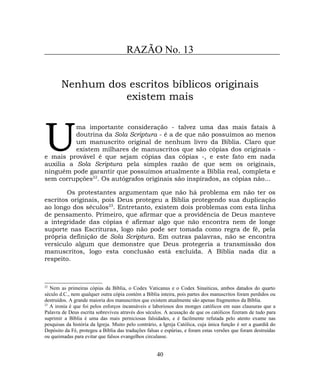 RAZÃO No. 13
Nenhum dos escritos bíblicos originais
existem mais
ma importante consideração - talvez uma das mais fatais à
doutrina da Sola Scriptura - é a de que não possuímos ao menos
um manuscrito original de nenhum livro da Bíblia. Claro que
existem milhares de manuscritos que são cópias dos originais -
e mais provável é que sejam cópias das cópias -, e este fato em nada
auxilia a Sola Scriptura pela simples razão de que sem os originais,
ninguém pode garantir que possuímos atualmente a Bíblia real, completa e
sem corrupções22
. Os autógrafos originais são inspirados, as cópias não...
U
Os protestantes argumentam que não há problema em não ter os
escritos originais, pois Deus protegeu a Bíblia protegendo sua duplicação
ao longo dos séculos23
. Entretanto, existem dois problemas com esta linha
de pensamento. Primeiro, que afirmar que a providência de Deus manteve
a integridade das cópias é afirmar algo que não encontra nem de longe
suporte nas Escrituras, logo não pode ser tomada como regra de fé, pela
própria definição de Sola Scriptura. Em outras palavras, não se encontra
versículo algum que demonstre que Deus protegeria a transmissão dos
manuscritos, logo esta conclusão está excluída. A Bíblia nada diz a
respeito.
22
Nem as primeiras cópias da Bíblia, o Codex Vaticanus e o Codex Sinaiticus, ambos datados do quarto
século d.C., nem qualquer outra cópia contém a Bíblia inteira, pois partes dos manuscritos foram perdidos ou
destruídos. A grande maioria dos manuscritos que existem atualmente são apenas fragmentos da Bíblia.
23
A ironia é que foi pelos esforços incansáveis e laboriosos dos monges católicos em suas clausuras que a
Palavra de Deus escrita sobreviveu através dos séculos. A acusação de que os católicos fizeram de tudo para
suprimir a Bíblia é uma das mais perniciosas falsidades, e é facilmente refutada pelo atento exame nas
pesquisas da história da Igreja. Muito pelo contrário, a Igreja Católica, cuja única função é ser a guardiã do
Depósito da Fé, protegeu a Bíblia das traduções falsas e espúrias, e foram estas versões que foram destruídas
ou queimadas para evitar que falsos evangelhos circulasse.
40
 