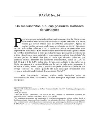 RAZÃO No. 14
Os manuscritos bíblicos possuem milhares
de variações
ercebeu-se que, existindo milhares de manuscritos da Bíblia, estes
manuscritos continham milhares de variações textuais; um autor
estima que devam existir mais de 200.000 variações24
. Apesar de
muitas destas variações referirem-se a temas menores - tais como
escrita, ordem das palavras e etc. - também existem variações das mais
importantes naturezas: a) os manuscritos demonstram que algumas vezes
os escribas modificavam o texto para harmonizar passagens, acomodá-las
a fatos históricos, e para estabelecer uma correta conduta doutrinária25
; b)
existem partes de versículos (isto é, mais que simples palavras) que
possuem leitura diferente em diferentes manuscritos, como Jo 7,39, At
6,8, Cl 2,2 e 1 Ts 3,226
. Estes fatos levam o protestante a não saber se a
Bíblia que possui é a mesma Bíblia que foi escrita pelo autor inspirado. E
se este é o caso, então como o protestante pode professar a base de sua
crença somente na Bíblia quando ele não consegue determinar com
certeza a autenticidade textual desta mesma Bíblia?27
.
P
Mais importante, existem muito mais variações entre os
manuscritos do Novo Testamento. Os dois exemplos seguintes ilustrarão
este ponto:
24
Raymond F. Collins, Introduction to the New Testament (Garden City, NY: Doubleday & Company, Inc.,
1983), p. 77.
25
Ibid., pp. 100-102.
26
Bruce M. Matzger [protestante], The Text of the New Testament: its transmission, corruption and
restoration (Oxford University Press, 1992), pp. 221-225, 234-242.
27
Os protestantes argumentam que mesmo com as variações nos manuscritos bíblicos, nenhum aborda as
doutrinas principais. Mesmo que fosse verdadeira esta afirmação, não altera o fato de que os protestantes
estão verdadeiramente admitindo, ao menos indiretamente, que aceitam algumas doutrinas que são diferentes
da Bíblia "real". E se isto é verdadeiro, então o próprio protestante começa a desmerecer a Sola Scriptura.
42
 