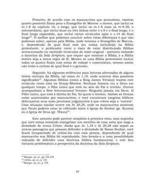 Primeiro, de acordo com os manuscritos que possuímos, existem
quatro possíveis finais para o Evangelho de Marcos: o menor, que inclui os
vv.1-8 do capítulo 16, o longo, que inclui os vv.1-8 mais os vv.9-20; o
intermediário, que inclui duas ou três linhas entre o v.8 e o final longo, e o
final longo expandido, que inclui vários versículos após o v.14 do final
longo28
. O melhor que podemos concluir sobre estas diferenças é que não
podemos saber, apenas pela Bíblia, onde termina o Evangelho de Marcos,
e, dependendo de qual final está (ou estão) incluído(s) na Bíblia
protestante, o publicador corre o risco de estar distribuindo Bíblias
acrescentando ou omitindo versículos do texto original - portanto violando
a doutrina da Sola Scriptura, que requer que somente a Bíblia, e a Bíblia
inteira seja a única regra de fé. Mesmo se uma Bíblia protestante incluir
todos os quatro finais com notas de rodapé e comentários, mesmo assim
não terão a certeza de qual final é o genuíno.
Segundo, há algumas evidências para leituras alternadas de alguns
textos centrais da Bíblia, tal como Jo 1,18, onde ocorrem dois possíveis
significados29
. Algumas Bíblias (como a King James Version) trazem este
versículo como está na Douay-Rheims: Nenhum homem viu a Deus em
qualquer tempo, o filho único que está no seio do Pai o revelou. Outras
acompanham a New Internacional Version: Ninguém jamais viu Deus. O
Filho único, que está à direita do Pai, foi quem o revelou. Ambas as formas
estão sustentadas por manuscritos, e você encontrará exegetas bíblicos
debruçarem seus mais preciosos julgamentos à que crêem seja a "correta".
Uma situação similar ocorre em At 20,28, onde os manuscritos mostram
que Paulo poderia estar se referindo tanto à Igreja do Senhor (gr. Kurion)
ou à Igreja de Deus (gr. Theou)30
.
Este assunto pode parecer simplório à primeira vista, mas suponha
que você esteja tentando evangelizar um membro de uma seita que nega a
divindade de Jesus Cristo. Ainda que Jo 1,18 e At 20,28 não sejam as
únicas passagens que possam defender a divindade de Nosso Senhor, você
ficará incapacitado de utilizá-los com esta pessoa, dependendo de qual
manuscrito sua Bíblia foi reproduzida. Isto levaria-o a uma possibilidade
reduzida de defender uma doutrina bíblica fundamental, e este fato
tornaria problemática a perspectiva da doutrina da Sola Scriptura.
28
Metzger, op. cit., pp. 226-228.
29
Collins, op. cit., p. 102.
30
Metzger, op. cit., p. 234.
43
 