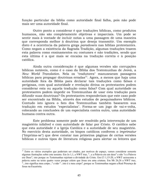 função particular da bíblia como autoridade final falha, pois não pode
mais ser uma autoridade final.
Outro ponto a considerar é que traduções bíblicas, como produtos
humanos, não são completamente objetivas e imparciais. Um pode se
sentir mais à vontade de incluir notas a uma passagem de uma maneira
que corresponda melhor à doutrina que deseja transmitir. Um exemplo
disto é a ocorrência da palavra grega paradoseis nas bíblias protestantes.
Como negam a existência da Sagrada Tradição, algumas traduções trazem
esta palavra como ensinamentos ou costumes e não tradições, sendo que
esta última é a que mais se encaixa na tradução correta e à posição
católica.
Ainda outra consideração é que algumas versões são corrupções
bíblicas notáveis, como é o caso da Bíblia dos Testemunhas de Jeová, a
New World Translation. Nela os "tradutores" manusearam passagens
bíblicas para propagar doutrinas erradas31
. Agora, a menos que haja uma
autoridade fora da Bíblia para declarar tais traduções como falsas e
perigosas, com qual autoridade e revelação divina os protestantes podem
considerar esta ou aquela tradução como falsa? Com qual autoridade os
protestantes podem impedir os Testemunhas de usar esta tradução para
difundir suas doutrinas? Os protestantes responderiam que este caso pode
ser encontrado na Bíblia, através dos estudos de pesquisadores bíblicos.
Contudo isto ignora o fato dos Testemunhas também basearem sua
tradução em estudos "especialistas". Forma-se um jogo de vai-e-volta,
colocando as conclusões de um especialista contra outro, uma autoridade
humana contra outra.
Este problema somente pode ser resolvido pela intervenção de um
magistério infalível e com autoridade de falar por Cristo. O católico sabe
que esta autoridade é a Igreja Católica e a autoridade de seu magistério.
No exercício desta autoridade, os bispos católicos conferem o imprimatur
("Imprima-se") que deve constar nas primeiras páginas de certas versões
bíblicas e outros tipos de literatura religiosa para alertar os leitores que
31
Entre os vários exemplos que poderiam ser citados, por motivos de espaço, vamos considerar somente
algumas ilustrações sobre este assunto. Em Jo 1,1, a NWT traz, "...e a Palavra era um deus" e não "e a Palavra
era Deus", isto porque os Testemunhas rejeitam a divindade de Cristo. Em Cl 1,15-20, a NWT acrescenta a
palavra outro no texto quatro vezes porque crêem que Jesus era uma criatura. Em Mt 26,26 a NWT traz,
"...isto significa meu corpo..." e não "...isto é o meu corpo", porque os Testemunhas negam a Real Presença de
Jesus na Eucaristia.
45
 