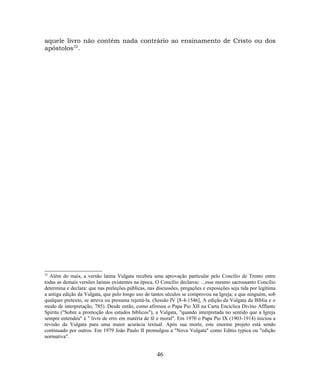aquele livro não contém nada contrário ao ensinamento de Cristo ou dos
apóstolos32
.
32
Além do mais, a versão latina Vulgata recebeu uma aprovação particular pelo Concílio de Trento entre
todas as demais versões latinas existentes na época. O Concílio declarou: ...esse mesmo sacrossanto Concílio
determina e declara: que nas preleções públicas, nas discussões, pregações e exposições seja tida por legítima
a antiga edição da Vulgata, que pelo longo uso de tantos séculos se comprovou na Igreja; e que ninguém, sob
qualquer pretexto, se atreva ou presuma rejeitá-la. (Sessão IV [8-4-1546], A edição da Vulgata da Bíblia e o
modo de interpretação, 785). Desde então, como afirmou o Papa Pio XII na Carta Encíclica Divino Afflante
Spiritu ("Sobre a promoção dos estudos bíblicos"), a Vulgata, "quando interpretada no sentido que a Igreja
sempre entendeu" é " livre de erro em matéria de fé e moral". Em 1970 o Papa Pio IX (1903-1914) iniciou a
revisão da Vulgata para uma maior acurácia textual. Após sua morte, este enorme projeto está sendo
continuado por outros. Em 1979 João Paulo II promulgou a "Nova Vulgata" como Editio typica ou "edição
normativa".
46
 