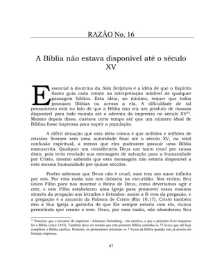 RAZÃO No. 16
A Bíblia não estava disponível até o século
XV
ssencial à doutrina da Sola Scriptura é a idéia de que o Espírito
Santo guia cada crente na interpretação infalível de qualquer
passagem bíblica. Esta idéia, no mínimo, requer que todos
possuam Bíblias ou acesso a ela. A dificuldade de tal
pensamento está no fato de que a Bíblia não era um produto de massas
disponível para todo mundo até o advento da imprensa no século XV33
.
Mesmo depois disso, custava certo tempo até que um número ideal de
Bíblias fosse impressa para suprir a população.
E
A difícil situação que esta idéia coloca é que milhões e milhões de
cristãos ficaram sem uma autoridade final até o século XV, na total
confusão espiritual, a menos que eles pudessem possuir uma Bíblia
manuscrita. Qualquer um consideraria Deus um tanto cruel por causa
disto, pois teria revelado sua mensagem de salvação para a humanidade
por Cristo, mesmo sabendo que esta mensagem não estaria disponível a
esta mesma humanidade por quinze séculos.
Porém sabemos que Deus não é cruel, mas tem um amor infinito
por nós. Por esta razão não nos deixaria na escuridão. Nos enviou Seu
único Filho para nos mostrar o Reino de Deus, como deveríamos agir e
crer, e este Filho estabeleceu uma Igreja para promover esses ensinos
através da pregação aos letrados e iletrados: assim a fé vem da pregação, e
a pregação é o anuncio da Palavra de Cristo (Rm 10,17). Cristo também
deu à Sua Igreja a garantia de que Ele sempre estaria com ela, nunca
permitindo que ensine o erro. Deus, por essa razão, não abandonou Seu
33
Notemos que o inventor da imprensa - Johannes Gutenberg - era católico, e que o primeiro livro impresso
foi a Bíblia (circa 1455). Também deve ser notado que esta primeira Bíblia continha os 73 livros que até hoje
compõem a Bíblia católica. Portanto, os protestantes retiraram os 7 livros da Bíblia quando esta já existia em
formato impresso.
47
 