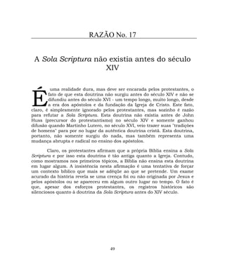RAZÃO No. 17
A Sola Scriptura não existia antes do século
XIV
uma realidade dura, mas deve ser encarada pelos protestantes, o
fato de que esta doutrina não surgiu antes do século XIV e não se
difundiu antes do século XVI - um tempo longo, muito longo, desde
a era dos apóstolos e da fundação da Igreja de Cristo. Este fato,
claro, é simplesmente ignorado pelos protestantes, mas sozinho é razão
para refutar a Sola Scriptura. Esta doutrina não existia antes de John
Huss (precursor do protestantismo) no século XIV e somente ganhou
difusão quando Martinho Lutero, no século XVI, veio trazer suas "tradições
de homens" para por no lugar da autêntica doutrina cristã. Esta doutrina,
portanto, não somente surgiu do nada, mas também representa uma
mudança abrupta e radical no ensino dos apóstolos.
É
Claro, os protestantes afirmam que a própria Bíblia ensina a Sola
Scriptura e por isso esta doutrina é tão antiga quanto a Igreja. Contudo,
como mostramos nos primeiros tópicos, a Bíblia não ensina esta doutrina
em lugar algum. A insistência nesta afirmação é uma tentativa de forçar
um contexto bíblico que mais se adéqüe ao que se pretende. Um exame
acurado da história revela se uma crença foi ou não originada por Jesus e
pelos apóstolos ou se apareceu em algum outro lugar no tempo. O fato é
que, apesar dos esforços protestantes, os registros históricos são
silenciosos quanto à doutrina da Sola Scriptura antes do XIV século.
49
 