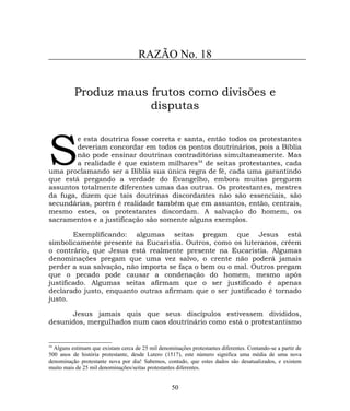 RAZÃO No. 18
Produz maus frutos como divisões e
disputas
e esta doutrina fosse correta e santa, então todos os protestantes
deveriam concordar em todos os pontos doutrinários, pois a Bíblia
não pode ensinar doutrinas contraditórias simultaneamente. Mas
a realidade é que existem milhares34
de seitas protestantes, cada
uma proclamando ser a Bíblia sua única regra de fé, cada uma garantindo
que está pregando a verdade do Evangelho, embora muitas preguem
assuntos totalmente diferentes umas das outras. Os protestantes, mestres
da fuga, dizem que tais doutrinas discordantes não são essenciais, são
secundárias, porém é realidade também que em assuntos, então, centrais,
mesmo estes, os protestantes discordam. A salvação do homem, os
sacramentos e a justificação são somente alguns exemplos.
S
Exemplificando: algumas seitas pregam que Jesus está
simbolicamente presente na Eucaristia. Outros, como os luteranos, crêem
o contrário, que Jesus está realmente presente na Eucaristia. Algumas
denominações pregam que uma vez salvo, o crente não poderá jamais
perder a sua salvação, não importa se faça o bem ou o mal. Outros pregam
que o pecado pode causar a condenação do homem, mesmo após
justificado. Algumas seitas afirmam que o ser justificado é apenas
declarado justo, enquanto outras afirmam que o ser justificado é tornado
justo.
Jesus jamais quis que seus discípulos estivessem divididos,
desunidos, mergulhados num caos doutrinário como está o protestantismo
34
Alguns estimam que existam cerca de 25 mil denominações protestantes diferentes. Contando-se a partir de
500 anos de história protestante, desde Lutero (1517), este número significa uma média de uma nova
denominação protestante nova por dia! Sabemos, contudo, que estes dados são desatualizados, e existem
muito mais de 25 mil denominações/seitas protestantes diferentes.
50
 