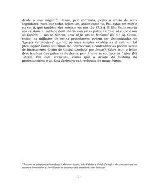 desde a sua origem35
. Jesus, pelo contrário, pediu a união de seus
seguidores: para que todos sejam um, assim como tu, Pai, estás em mim e
eu em ti, que também eles estejam em nós (Jo 17,21). E São Paulo exorta
aos cristãos a unidade doutrinária com estas palavras: “um só corpo e um
só Espírito ... um só Senhor, uma só fé, um só batismo” (Ef 4,4-5). Como,
então, as milhares de seitas protestantes podem ser denominadas de
"Igrejas verdadeiras" quando as suas simples existências já refutam tal
presunção? Como doutrinas tão heterodoxas e contraditórias podem servir
de instrumento divino de união, desejada por Jesus? Sobre isto, o leitor
deve lembrar das palavras de Jesus: pela árvore se conhece os frutos (Mt
12,33). Por este versículo, vemos que a árvore da história do
protestantismo e da Sola Scriptura está recheada de maus frutos.
35
Mesmo os primeiros reformadores - Martinho Lutero, João Calvino e Ulrich Zwingli - não concordavam em
assuntos doutrinários e classificaram as doutrinas uns dos outros como heréticas.
51
 