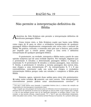 RAZÃO No. 19
Não permite a interpretação definitiva da
Bíblia
doutrina da Sola Scriptura não permite a interpretação definitiva de
nenhuma passagem bíblicaA
Como temos visto, a Sola Scriptura supõe que basta uma Bíblia
como regra de fé para se obter a verdadeira interpretação de qualquer
passagem bíblica simplesmente comparando este verso com o restante da
Bíblia. Na prática, contudo, o remendo saiu pior que a fratura, pois acaba
por impedir que o crente possa chegar a uma certa e definitiva
interpretação de qualquer passagem bíblica.
O protestante, na verdade, interpreta a Bíblia mais a partir de uma
opinião subjetiva que de uma verdade objetiva. Por exemplo, digamos que
o protestante A estudou a determinada passagem bíblica e chegou à
conclusão X. O protestante B estudou a mesma passagem, mas concluiu
Y. Então, o protestante C estudou a mesma passagem dos outros dois,
mas chegou a uma interpretação Z36
. As interpretações X, Y e Z são
contraditórias, entretanto cada um acha que chegou à verdadeira
interpretação bíblica porque cada um estudou e comparou a Bíblia pela
Bíblia.
Existem, agora, somente duas saídas para estes três protestantes:
1) todos estão errados; 2) somente um está correto. Três interpretações
contraditórias jamais podem estar simultaneamente corretas37
. O
36
Três aqui é usado apenas como ilustração. A quantidade histórica (isto é, o número das variações nas
interpretações de várias passagens) é imensamente maior.
37
Não é negado que uma passagem da Escritura possa ter diferentes níveis de interpretação ou que possa ter
diferentes níveis de significado em termos de sua aplicação na vida do cristão. O que é negado aqui, contudo,
é o fato de uma passagem possuir mais de um significado doutrinário ou teológico oposto a outro. Por
exemplo, se duas pessoas afirmam, respectivamente, "X" e "não-X" para uma determinada interpretação,
ambos não podem estar corretos. Tome a doutrina da Real Presença na Eucaristia. Se o primeiro afirma que
52
 