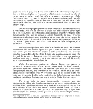 problema aqui é que, sem haver uma autoridade infalível que diga qual
das três interpretações é a verdadeira (objetivamente verdadeira), não há
meios para se saber qual das três é a correta seguramente. Cada
protestante está, portanto, em meio a uma interpretação pessoal baseada
meramente em opinião pessoal. Estudos e mais estudos são vãos. Cada
protestante torna-se, com isso, sua própria autoridade final, ou seja, seu
próprio Papa.
Na prática o próprio protestantismo nos mostra que este raciocínio
é verdadeiro. Pelo fato de somente a Bíblia não ser suficiente como regra
de fé (se fosse, todos os protestantes concordariam em interpretação), cada
denominação têm que se render e aderir fixamente às suas próprias
interpretações bíblicas. Logo, se existem várias possíveis interpretações da
Bíblia, nenhuma é de fato definitiva. E se não há interpretação definitiva
da Bíblia o protestante não têm como saber se sua interpretação é
verdadeira ou falsa.
Uma boa comparação seria com a lei moral. Se cada um pudesse
determinar por sua própria opinião o que é certo e errado, não restaria
nada mais que um relativismo moral, e cada uma fixaria seus próprios
padrões morais. Entretanto, Deus definiu leis morais absolutas para nós
(em adição às que conhecemos pelas leis naturais), e por isso podemos
analisar cada ato e reconhecer se é moralmente bom ou mal. O mundo
seria impraticável sem moral absoluta.
Cada denominação protestante afirma, lógico, que possui a
verdadeira interpretação bíblica. Todas fazem isso. Se não fizessem,
perderiam membros. Entretanto, se afirmam que possuem a verdadeira
interpretação bíblica, em detrimento às demais, então está se auto-
proclamando autoridade final. O problema aqui, se os leitores ainda não
notaram, é que este detalhe viola o princípio da Sola Scriptura, que rejeita
qualquer autoridade final que não seja a própria Bíblia. Cheque-mate.
Por outro lado, se uma denominação reconhece que sua
interpretação bíblica não é mais correta que a de outra, então voltamos ao
eterno dilema: qual interpretação está correta? existe alguma, então, que
está correta? e se todas são falsas?. Nosso Senhor disse: Eu sou o
caminho, a verdade e a vida (Jo 14,6). O problema aqui é que cada
denominação, na prática, afirma possuir a única interpretação correta.
Jesus está presente no pão e no vinho, mas a segunda pessoa afirma que Cristo não está presente no pão e no
vinho, é impossível que ambas as doutrinas estejam corretas ao mesmo tempo.
53
 