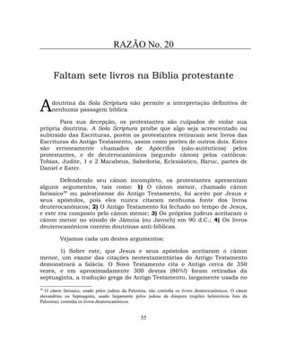 RAZÃO No. 20
Faltam sete livros na Bíblia protestante
doutrina da Sola Scriptura não permite a interpretação definitiva de
nenhuma passagem bíblicaA
Para sua decepção, os protestantes são culpados de violar sua
própria doutrina. A Sola Scriptura proíbe que algo seja acrescentado ou
subtraído das Escrituras, porém os protestantes retiraram sete livros das
Escrituras do Antigo Testamento, assim como porões de outros dois. Estes
são erroneamente chamados de Apócrifos (não-autênticos) pelos
protestantes, e de deuterocanônicos (segundo cânon) pelos católicos:
Tobias, Judite, 1 e 2 Macabeus, Sabedoria, Eclesiástico, Baruc, partes de
Daniel e Ester.
Defendendo seu cânon incompleto, os protestantes apresentam
alguns argumentos, tais como: 1) O cânon menor, chamado cânon
farisaico38
ou palestinense do Antigo Testamento, foi aceito por Jesus e
seus apóstolos, pois eles nunca citaram nenhuma fonte dos livros
deuterocanônicos; 2) O Antigo Testamento foi fechado no tempo de Jesus,
e este era composto pelo cânon menor; 3) Os próprios judeus aceitaram o
cânon menor no sínodo de Jâmnia (ou Javneh) em 90 d.C.; 4) Os livros
deuterocanônicos contém doutrinas anti-bíblicas.
Vejamos cada um destes argumentos:
1) Sobre este, que Jesus e seus apóstolos aceitaram o cânon
menor, um exame das citações neotestamentárias do Antigo Testamento
demonstrará a falácia. O Novo Testamento cita o Antigo cerca de 350
vezes, e em aproximadamente 300 destas (86%!) foram retiradas da
septuaginta, a tradução grega do Antigo Testamento, largamente usada no
38
O cânon farisaico, usado pelos judeus da Palestina, não continha os livros deuterocanônicos. O cânon
alexandrino ou Septuaginta, usado largamente pelos judeus da diáspora (regiões helenísticas fora da
Palestina), continha os livros deuterocanônicos.
55
 