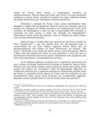 tempo de Cristo. Esta versão, a septuaginta, continha os
deuterocanônicos. Não há razão para dizer que Jesus e os seus discípulos
aceitaram o cânon menor, quando na maioria das vezes utilizaram fontes
do Antigo Testamento que continham os deuterocanônicos.
Tomemos o exemplo de Paulo, cujas cartas missionárias eram
dirigidas a regiões fora da palestina. Deve-se notar, por exemplo, que seu
sermão em Antioquia na Pisídia presumiu um conhecimento, entre seus
ouvintes, da Septuaginta e uma vez que a comunidade fora formada, o
conteúdo de suas cartas a estas era baseado na Septuaginta39
.
Obviamente, Paulo assim não rejeitava, mas se utilizava do cânon maior,
com os livros deuterocanônicos.
Além do mais, é errado dizer que estes livros não foram citados no
Novo Testamento40
e que tal citação deve ser pré-requisito para a
canonicidade de um livro bíblico. Algumas fontes dizem que os
deuterocanônicos são citados no Novo Testamento, no mínimo, 150
vezes41
. Acrescido a isto, livros do cânon menor, como Eclesiastes, Abdias
e Ester não são citados por Jesus ou seus apóstolos, e nem por isso os
protestantes retiraram-nos do seu cânon. Obviamente este argumento não
serve para determinar a canonicidade de um livro.
2) A evidência histórica mostrará que o argumento protestante de
que o cânon do Antigo Testamento foi fechado no tempo de Jesus é falso.
Primeiro que não havia nenhum cânon palestino oficial, pois existia neste
tempo três cânons em circulação42
, além da Septuaginta. Segundo, as
evidências mostram que o judaísmo durante os últimos dois séculos antes
de Cristo e o primeiro século depois de Cristo não era uniforme em seu
entendimento sobre quais livros deveriam ser considerados sagrados.
Existiam muitas opiniões dentro e fora de Israel sobre esta questão43
.
39
W.H.C. Frend [protestante], The Rise of the Christianity (Philadelphia, PA: Fortress Press, 1984), pp.
99-100.
40
Para alguns exemplos, compare as seguintes passagens: Mt 6,14-15 e Eclo 28,2; Mt 6,7 e Eclo 7,15; Mt
7,12 e Tb 4,15-16; Lc 12,18-20 e Eclo 11,19; At 10,34 e Eclo 35,15; At 10,26 e Sb 7,1; Mt 8,11 e Br 4,37.
41
Lee Martin McDonald [protestante], The Formation of the Biblical Canon, Apêndice A (Nashville, TN: The
Parthenon Press, 1988) (Lista entitulada "New Testament citations and allusions to apocryphal and
pseudoeptgraphal writtings", adaptado de The Text of the New Testament, de Kurt Aland e Barbara Aland,
dois famosos biblistas).
42
Incluem a) o cânon de Qumram, conhecido pelos Manuscritos do Mar Morto; b) o cânon farisaico e c) o
cânon saduceu/samaritano, que inclui somente o Torah (os primeiros livros do Antigo Testamento).
43
McDonald, op. cit., p. 53.
56
 