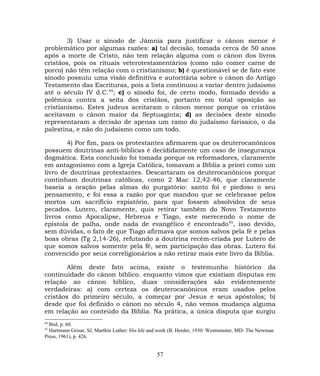 3) Usar o sínodo de Jâmnia para justificar o cânon menor é
problemático por algumas razões: a) tal decisão, tomada cerca de 50 anos
após a morte de Cristo, não tem relação alguma com o cânon dos livros
cristãos, pois os rituais veterotestamentários (como não comer carne de
porco) não têm relação com o cristianismo; b) é questionável se de fato este
sínodo possuiu uma visão definitiva e autoritária sobre o cânon do Antigo
Testamento das Escrituras, pois a lista continuou a variar dentro judaísmo
até o século IV d.C.44
; c) o sínodo foi, de certo modo, formado devido a
polêmica contra a seita dos cristãos, portanto em total oposição ao
cristianismo. Estes judeus aceitaram o cânon menor porque os cristãos
aceitavam o cânon maior da Septuaginta; d) as decisões deste sínodo
representaram a decisão de apenas um ramo do judaísmo farisaico, o da
palestina, e não do judaísmo como um todo.
4) Por fim, para os protestantes afirmarem que os deuterocanônicos
possuem doutrinas anti-bíblicas é decididamente um caso de insegurança
dogmática. Esta conclusão foi tomada porque os reformadores, claramente
em antagonismo com a Igreja Católica, tomavam a Bíblia a priori como um
livro de doutrinas protestantes. Descartaram os deuterocanônicos porque
continham doutrinas católicas, como 2 Mac 12,42-46, que claramente
baseia a oração pelas almas do purgatório: santo foi e piedoso o seu
pensamento, e foi essa a razão por que mandou que se celebrasse pelos
mortos um sacrifício expiatório, para que fossem absolvidos de seus
pecados. Lutero, claramente, quis retirar também do Novo Testamento
livros como Apocalipse, Hebreus e Tiago, este merecendo o nome de
epístola de palha, onde nada de evangélico é encontrado45
, isso devido,
sem dúvidas, o fato de que Tiago afirmava que somos salvos pela fé e pelas
boas obras (Tg 2,14-26), refutando a doutrina recém-criada por Lutero de
que somos salvos somente pela fé, sem participação das obras. Lutero foi
convencido por seus correligionários a não retirar mais este livro da Bíblia.
Além deste fato acima, existe o testemunho histórico da
continuidade do cânon bíblico. enquanto vimos que existiam disputas em
relação ao cânon bíblico, duas considerações são evidentemente
verdadeiras: a) com certeza os deuterocanônicos eram usados pelos
cristãos do primeiro século, a começar por Jesus e seus apóstolos; b)
desde que foi definido o cânon no século 4, não vemos mudança alguma
em relação ao conteúdo da Bíblia. Na prática, a única disputa que surgiu
44
Ibid, p. 60.
45
Hartmann Grisar, SJ, Marthin Luther: His life and work (B. Herder, 1930: Westminster, MD: The Newman
Press, 1961), p. 426.
57
 
