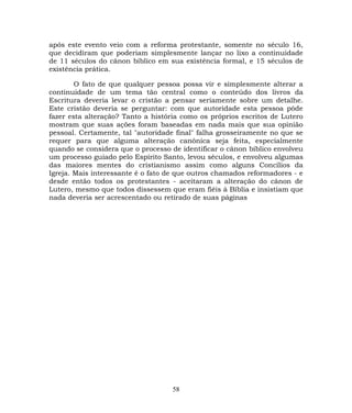 após este evento veio com a reforma protestante, somente no século 16,
que decidiram que poderiam simplesmente lançar no lixo a continuidade
de 11 séculos do cânon bíblico em sua existência formal, e 15 séculos de
existência prática.
O fato de que qualquer pessoa possa vir e simplesmente alterar a
continuidade de um tema tão central como o conteúdo dos livros da
Escritura deveria levar o cristão a pensar seriamente sobre um detalhe.
Este cristão deveria se perguntar: com que autoridade esta pessoa pôde
fazer esta alteração? Tanto a história como os próprios escritos de Lutero
mostram que suas ações foram baseadas em nada mais que sua opinião
pessoal. Certamente, tal "autoridade final" falha grosseiramente no que se
requer para que alguma alteração canônica seja feita, especialmente
quando se considera que o processo de identificar o cânon bíblico envolveu
um processo guiado pelo Espírito Santo, levou séculos, e envolveu algumas
das maiores mentes do cristianismo assim como alguns Concílios da
Igreja. Mais interessante é o fato de que outros chamados reformadores - e
desde então todos os protestantes - aceitaram a alteração do cânon de
Lutero, mesmo que todos dissessem que eram fiéis à Bíblia e insistiam que
nada deveria ser acrescentado ou retirado de suas páginas
58
 
