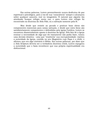Em outras palavras, Lutero provavelmente nunca desfrutou de paz
espiritual e psicológica, pois a voz de sua "consciência" sempre o alcançava
sobre qualquer assunto, real ou imaginário. É natural que alguém tão
atordoado busque refúgio nesta voz, e para Lutero este refúgio foi
encontrado na doutrina da Sola Fide, ou a salvação somente pela fé.
Mas desde que resistir ao pecado e praticar boas obras são
componentes essenciais para nossa salvação, e desde que estes fatos são
satisfatoriamente componentes e defendidos pela Igreja Católica, Lutero se
encontrou diametralmente oposto à doutrina da Igreja. Pelo fato de a Igreja
ensinar a necessidade de algo que ele exatamente não podia fazer, tomou
uma decisão drástica - uma que "resolveria" sua escrupulosidade: rejeitou
a autoridade da Igreja, contida no seu Magistério cujo Papa é o chefe, e
afirmou que era algo contrário à Bíblia. Em outras palavras, por dizer que
a Sola Scriptura deveria ser a verdadeira doutrina cristã, Lutero repugnou
a autoridade que o fazia reconhecer que sua própria espiritualidade era
disfuncional.
60
 