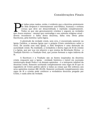 Considerações Finais
or todas estas razões, então, é evidente que a doutrina protestante
da Sola Scriptura é extremamente anti-bíblica, humana e errônea
crença que deve ser desacreditada e rejeitada completamente.
Todos os que são genuinamente cristãos e seguem as verdades
que Jesus ensinou - mesmo que contradiga o seu sistema religioso atual -
devem reconhecer a falha desta doutrina, falha esta óbvia pelas
Escrituras, pela história e pela lógica.
P
A plenitude da verdade cristã, sem erro, é encontrada somente na
Igreja Católica, a mesma Igreja que o próprio Cristo estabeleceu sobre a
terra. De acordo com esta Igreja, a Sola Scriptura é uma distorção da
autoridade cristã. Na realidade, a verdadeira e direta regra de fé do cristão
é a Igreja, que por sua vez absorve o que ensina da Revelação Divina - a
Tradição Escrita e a Tradição Oral, que juntas formam a regra indireta de
fé.
A Escritura e a Tradição são as fontes inspiradas da doutrina
cristã, enquanto que a Igreja - entidade histórica e visível em sucessão
ininterrupta desde Pedro e os demais apóstolos - é a intérprete infalível da
doutrina cristã. Somente aceitando completamente esta regra de fé que os
seguidores de Cristo podem aderir a todas as coisas que Ele ordenou aos
seus apóstolos ensinar (Mt 28,20). Somente aceitando completamente esta
regra de fé o cristão pode conhecer a verdadeira doutrina pregada por
Cristo, e nada além da verdade.
61
 
