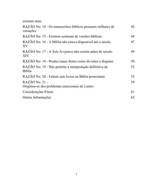 existem mais
RAZÃO No. 14 - Os manuscritos bíblicos possuem milhares de
variações
42
RAZÃO No. 15 - Existem centenas de versões bíblicas 44
RAZÃO No. 16 - A Bíblia não estava disponível até o século
XV
47
RAZÃO No. 17 - A Sola Scriptura não existia antes do século
XIV
49
RAZÃO No. 18 - Produz maus frutos como divisões e disputas 50
RAZÃO No. 19 - Não permite a interpretação definitiva da
Bíblia
52
RAZÃO No. 20 - Faltam sete livros na Bíblia protestante 55
RAZÃO No. 21 -
Originou-se dos problemas emocionais de Lutero
59
Considerações Finais 61
Outras Informações 62
7
 