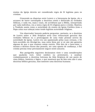 ensino da Igreja deveria ser considerado regra de fé legitima para os
cristãos.
Crescendo as disputas entre Lutero e a hierarquia da Igreja, ele a
acusava de haver corrompido a doutrina cristã e distorcido as verdades
bíblicas, e cada vez, mais e mais, ele acreditava que a Bíblia, interpretada
por cada indivíduo, era a única regra de fé religiosa para o cristão. Rejeitou
a Tradição assim como a autoridade do ensino da Igreja Católica (com o
Papa como sua cabeça) como tendo legítima autoridade religiosa.
Um observador honesto poderia perguntar, portanto, se a doutrina
de Lutero sobre a Sola Scriptura seria uma restauração genuína das
verdades bíblicas ou a promulgação de uma visão pessoal acerca da
autoridade da Igreja. Lutero era um apaixonado pelas suas crenças, e foi
bem-sucedido em divulgá-las, mas estes fatos por si só não são garantia
alguma de que o que ensinou esteja correto. Pelo fato de o bem-estar, e
mesmo o destino eterno das pessoas, ser uma aposta de confiança, o fiel
cristão precisa estar precisamente seguro neste assunto.
Nos parágrafos seguintes declaramos vinte e uma considerações
que ajudarão você, leitor católico ou protestante, a analisar
cuidadosamente a doutrina luterana da Sola Scriptura de um ponto de
vista bíblico, histórico e lógico, e que mostrará que de fato esta não é uma
doutrina bíblica genuína, mas somente uma doutrina humana.
9
 