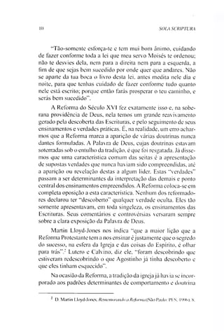10 SOIA SCRIPTURA
“Tão-somente esforça-te e tem mui bom ânimo, cuidando
de fazer conforme toda a lei que meu servo Moisés te ordenou;
não te desvies dela, nem para a direita nem para a esquerda, a
fim de que sejas bem sucedido por onde quer que andares. Não
se aparte da tua boca o livro desta lei. antes medita nele dia e
noite, para que tenhas cuidado de fazer conforme tudo quanto
nele está escrito; porque então farás prosperar o teu caminho, e
serás bem sucedido”.
A Reforma do Século XVI fez exatamente isso e. na sobe­
rana providência de Deus, nela temos um grande reavivamento
gerado pela descoberta das Escrituras, e pelo seguimento de seus
ensinamentos e verdades práticas. E, na realidade, um erro achar­
mos que a Reforma marea a aparição de várias doutrinas nunca
dantes formuladas. A Palavra de Deus, cujas doutrinas estavam
soterradas sob o entulho da tradição, é que foi resgatada. Já disse­
mos que uma característica comum das seitas é a apresentação
de supostas verdades que nunca haviam sido compreendidas, até
a aparição ou revelação destas a algum líder. Estas “verdades”
passam a ser determinantes da interpretação das demais e ponto
central dos ensinamentos empreendidos. A Reforma coloca-se em
completa oposição a esta característica. Nenhum dos reformado­
res declarou ter “descoberto” qualquer verdade oculta. Eles tão
somente apresentavam, em toda singeleza, os ensinamentos das
Escrituras. Seus comentários e controvérsias versaram sempre
sobre a clara exposição da Palavra de Deus.
Martin Lloyd-Jones nos indica “que a maior lição que a
Reforma Protestante tem a nos ensinar éjustamente que o segredo
do sucesso, na esfera da Igreja e das coisas do Espírito, é olhar
para trás”.2 Lutero e Calvino, diz ele, “foram descobrindo que
estiveram redeseobrindo o que Agostinho já tinha descoberto e
que eles tinham esquecido”.
Na ocasião da Reforma, a tradição da igrejajá havia se incor­
porado aos padrões determinantes de comportamento e doutrina
D. Martin Lloyd-Jones, Rememorando a Reforma (São Paulo: PIS. I0%), N.
 