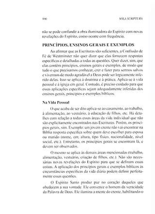 100 SOLA SCRIPTURA
nào se pode confundir a obra iluminadora do Espírito com novas
revelações do Espírito, como ocoiTe com frequência.
PRINCÍPIOS, ENSINOS GERAIS E EXEMPLOS
Ao afirmar que as Escrituras são suficientes, a Confissão de
Fé de Westminster não quer dizer que elas fornecem respostas
específicas e detalhadas a todas as questões. Quer dizer, sim, que
elas contêm princípios, ensinos gerais e exemplos, de modo que
tudo o que precisamos conhecer, crer e fazer para sermos salvos
e vivermos de modo agradável a Deus pode ser logicamente infe­
rido delas. Isso se aplica à doutrina e à prática. Aplica-se à vida
pessoal e à igreja em geral. Contudo, é preciso cuidado para que
essas aplicações específicas sejam adequadamente inferidas dos
ensinos gerais, princípios e exemplos bíblicos.
Na Vida Pessoal
O que acaba de ser dito aplica-se ao casamento, ao trabalho,
à alimentação, ao vestuário, à educação de filhos, etc. Há deta­
lhes com relação a todas essas áreas da vida individual que não
são explicitamente encontrados nas Escrituras. Porém, os princí­
pios gerais, sim. Exemplo: um jovem crente não vai encontrar na
Bíblia resposta específica sobre quem deve escolher para esposa
ou marido (nome, cor, altura, tipo físico, nacionalidade, nível
social, etc.). Entretanto, os princípios gerais se encontram lá, e
devem ser observados.
O mesmo se aplica às demais áreas mencionadas (trabalho,
alimentação, vestuário, criação de filhos, etc.). Não são neces­
sárias novas revelações do Espírito para que se definam essas
coisas. A aplicação dos princípios gerais e exemplos bíblicos às
circunstâncias específicas da vida diária podem definir perfeita-
mente essas questões.
O Espírito Santo produz paz no coração daqueles que
obedecem a sua vontade. Ele convence o homem da veracidade
da Palavra de Deus. Ele ilumina a mente do crente, habilitando-o
 