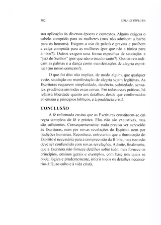 102 SOLA SCRIPTURA
sua aplicação às diversas épocas e contextos. Alguns exigem o
cabelo comprido para as mulheres (mas não admitem a barba
para os homens). Exigem o uso de paletó e gravata e proíbem
a calça comprida para as mulheres (por que não a túnica para
ambos?). Outros exigem uma forma específica de saudação: a
“paz do Senhor” (por que não o ósculo santo?). Outros reivindi­
cam as palmas e a dança como manifestações de alegria espiri­
tual (no nosso contexto!).
O que foi dito não implica, de modo algum, que qualquer
veste, saudação ou manifestação de alegria sejam legítimas. As
Escrituras requerem simplicidade, decência, sobriedade, sensa­
tez, prudência em todas essas coisas. Em todas essas práticas, há
relativa liberdade quanto aos detalhes, desde que conformados
ao ensino e princípios bíblicos, e à prudência cristã.
CONCLUSÃO
A fé reformada ensina que as Escrituras constituem-se em
regra completa de fé e prática. Elas não são exaustivas, mas
são suficientes. Consequentemente, nada precisa ser acrescido
às Escrituras, nem por novas revelações do Espírito, nem por
tradições humanas. Reconhece, entretanto, que a iluminação do
Espírito é necessária para a compreensão da Bíblia, mas isso não
deve ser confundido com novas revelações. Admite, finalmente,
que a Escritura não fornece detalhes sobre tudo, mas fornece os
princípios, ensinos gerais e exemplos, com base nos quais se
pode, lógica e prudentemente, inferir todos os detalhes necessá­
rios à fé, ao culto e à vida cristã.
 