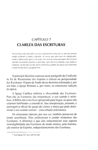 CAPÍTULO 7
CLAREZA DAS ESCRITURAS
Na Escritura não são todas as coisas igualmente claras em si, nem do mesmo
modo evidentes a todos; contudo, as coisas que precisam ser obedecidas,
cridas e observadas para a salvação, em uma ou outra passagem da Escritura
são tão claramente expostas e aplicadas, que não só os doutos, mas ainda os
indoutos, no devido uso dos meios ordinários, podem alcançar uma suficiente
compreensão delas (parágrafo VII).
A principal doutrina expressa neste parágrafo da Confissão
de Fé de Westminster diz respeito à clareza ou perspicuidade
das Escrituras. O pano de fundo dessa doutrina reformada é, por
um lado, a Igreja Romana e, por outro, os entusiastas radicais
da época.
A Igreja Católica enfatiza a obscuridade das Escrituras.
Para ela, as Escrituras são enigmáticas, o seu sentido é nebu­
loso. A Bíblia não é um livro apropriado para leigos, os quais não
estariam habilitados a entendê-la. Sua interpretação, portanto, é
prerrogativa oficial da igreja (do clero), a única que pode deter­
minar o seu sentido correto - uma solução eclesiástiea.
Os entusiastas radicais, por sua vez, também pensavam de
modo semelhante. Eles enfatizavam o caráter misterioso das
Escrituras. A diferença é que eles solucionavam essa suposta
ininteligibilidade das Escrituras de modo místico, pela ilumina­
ção interior do Espírito, independentemente das Escrituras.
i Ler Salmo 19:7-8 e 119:15,130.
 