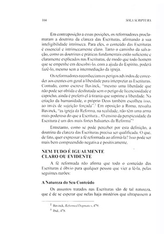 104 SOLA SCRIPTURA
Em contraposição a essas posições, os reformadores procla­
maram a doutrina da clareza das Escrituras, afirmando a sua
inteligibilidade intrínseca. Para eles, o conteúdo das Escrituras
é essencial e intrinsecamente claro. Tanto o caminho da salva­
ção, como as doutrinas c práticas fundamentais estão suficiente e
claramente explicados nas Escrituras, de modo que todo homem
que se empenhe em descobri-lo. com a ajuda do Espírito, poderá
fazê-lo, mesmo sem a intermediação da igreja.
Os reformadores reconheciam os perigos advindos de conce­
der aos crentes em geral a liberdade para interpretar as Escrituras.
Contudo, como escreve Bavinck, “mesmo uma liberdade que
não pode ser obtida e desfrutada sem o perigo de licenciosidade e
capricho, ainda é preferível à tirania que suprime a liberdade. Na
criação da humanidade, o próprio Deus também escolheu isso,
ao invés de sujeição forçada”.2 Em oposição a Roma, ressalta
Bavinck. “as igreja da Reforma, na realidade, não têm uma arma
mais poderosa do que a Escritura... O ensino da perspicuidade da
Escritura é um dos mais fortes baluartes da Reforma”'
Entretanto, como se pode perceber por esta definição, a
doutrina da clareza das Escrituras precisa ser qualificada. 0 que,
de fato, quer expressar a fé reformada ao afirmá-la? Isso pode ser
mais bem compreendido negativa e positivamente.
NEM TUDO É IGUALMENTE
CLARO OU EVIDENTE
A fé reformada não afirma que todo o conteúdo das
Escrituras é óbvio para qualquer pessoa que vier a lê-la, pelas
seguintes razões:
A Natureza do Seu Conteúdo
Os assuntos tratados nas Escrituras são de tal natureza,
que é de se esperar que nelas haja mistérios que ultrapassem a*3
' Bavinck. Reformai Dogmatics, 479.
3 Ibid.,478.
 