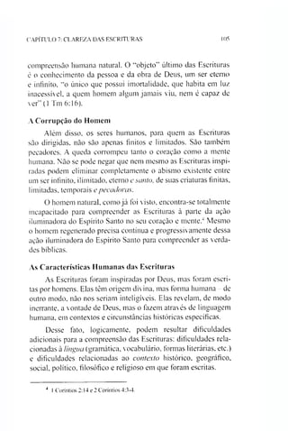 CAPÍTULO 7: CLAREZA DAS ESCRITURAS 105
compreensão humana natural. O “objeto” último das Escrituras
é o conhecimento da pessoa e da obra de Deus, um ser eterno
e infinito, “o único que possui imortalidade, que habita em luz
inacessível, a quem homem algum jamais viu, nem é capaz de
ver” (1 Tm 6:16).
A Corrupção do Homem
Além disso, os seres humanos, para quem as Escrituras
são dirigidas, não são apenas finitos e limitados. São também
pecadores. A queda corrompeu tanto o coração como a mente
humana. Não se pode negar que nem mesmo as Escrituras inspi­
radas podem eliminar completamente o abismo existente entre
um ser infinito, ilimitado, eterno esanto, de suas criaturas finitas,
limitadas, temporais epecadoras.
O homem natural, como já foi visto, encontra-se totalmente
incapacitado para compreender as Escrituras à parte da ação
iluminadora do Espírito Santo no seu coração e mente.4 Mesmo
o homem regenerado precisa contínua e progressivamente dessa
ação iluminadora do Espírito Santo para compreender as verda­
des bíblicas.
As Características Humanas das Escrituras
As Escrituras foram inspiradas por Deus, mas foram escri­
tas por homens. Elas têm origem divina, mas forma humana - de
outro modo. não nos seriam inteligíveis. Elas revelam, de modo
inerrante, a vontade de Deus, mas o fazem através de linguagem
humana, em contextos e circunstâncias históricas específicas.
Desse fato, logicamente, podem resultar dificuldades
adicionais para a compreensão das Escrituras: dificuldades rela­
cionadas à língua (gramática, vocabulário, formas literárias, etc.)
e dificuldades relacionadas ao contexto histórico, geográfico,
social, político, filosófico e religioso em que foram escritas.
4 I Coríntios 2:14 e 2 Coríntios 4:3-4.
 