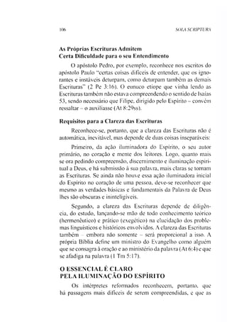 106 SOLA SCRIPTURA
As Próprias Escrituras Admitem
Certa Dificuldade para o seu Entendimento
O apóstolo Pedro, por exemplo, reconhece nos escritos do
apóstolo Paulo “certas coisas difíceis de entender, que os igno­
rantes e instáveis deturpam, como deturpam também as demais
Escrituras” (2 Pe 3:16). O eunuco etíope que vinha lendo as
Escrituras também não estava compreendendo o sentido de Isaias
53, sendo necessário que Filipe, dirigido pelo Espírito - convém
ressaltar - o auxiliasse (At 8:29ss).
Requisitos para a Clareza das Escrituras
Reconhece-se, portanto, que a clareza das Escrituras não é
automática, inevitável, mas depende de duas coisas inseparáveis:
Primeiro, da ação iluminadora do Espírito, o seu autor
primário, no coração e mente dos leitores. Logo, quanto mais
se ora pedindo compreensão, discernimento e iluminação espiri­
tual a Deus, e há submissão à sua palavra, mais claras se tomam
as Escrituras. Se ainda não houve essa ação iluminadora inicial
do Espírito no coração de uma pessoa, deve-se reconhecer que
mesmo as verdades básicas e fundamentais da Palavra de Deus
lhes são obscuras e ininteligíveis.
Segundo, a clareza das Escrituras depende de diligên­
cia, do estudo, lançando-se mão de todo conhecimento teórico
(hermenêutico) e prático (exegético) na elucidação dos proble­
mas linguísticos e históricos envolvidos. A clareza das Escrituras
também - embora não somente - será proporcional a isso. A
própria Bíblia define um ministro do Evangelho como alguém
que se consagra à oração e ao ministério da palavra (At 6:4) e que
se aíádiga na palavra (1 Tm 5:17).
O ESSENCIAL É CLARO
PELA ILUMINAÇÃO DO ESPÍRITO
Os intérpretes reformados reconhecem, portanto, que
há passagens mais difíceis de serem compreendidas, e que as
 