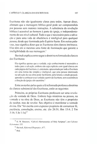 CAPITULO 7: CLAREZA DAS ESCRITURAS 107
Escrituras não são igualmente claras para todos. Apesar disso,
afirmam que a mensagem bíblica geral pode ser compreendida
por pessoas sem maiores instruções. A substância da revelação
bíblica é acessível ao homem à parte da igreja, e independente­
mente do seu nível cultural. Tudo o que é necessário para a salva­
ção e para uma vida de obediência é inteligível para qualquer
pessoa, desde que iluminada pelo Espírito Santo. Em outras pala­
vras, isso significa dizer que as Escrituras têm clareza intrínseca.
Elas têm em si mesmas uma fonte de iluminação que garante a
inteligibilidade da sua mensagem.56
Bavinck explica como segue a doutrina reformada da clareza
das Escrituras:
Ela significa apenas que a verdade, cujo conhecimento é necessário a
todos para a salvação, embora não seja explicita com igual clareza em
cada página da Escritura, é, entretanto, apresentada por toda a Escritura
em uma forma tão simples e inteligível, que uma pessoa interessada
na salvação da sua alma pode facilmente, pela leitura e estudo pessoal,
aprender a conhecer essa verdade a partir da Escritura, sem a assistência
e direção da igreja e do sacerdote/'
Entre as razões pelas quais a fé reformada professa a doutrina
da clareza substancial das Escrituras, estão as seguintes:
Primeiro, as próprias Escrituras professam ser uma revela­
ção da vontade de Deus. Embora haja mistérios na pessoa, na
vontade e na obra de Deus, as Escrituras não têm o propósito
de ocultar, mas de revelar. Seu objetivo é manifestar a vontade
divina. Ela “foi escrita com expresso propósito de comunicar fé,
paciência, consolação, ensino, etc. (Jo 20:31; Rm 15:4; 2 Tm
3:16; 1Jo Eis)”7
5 II. W. Rossouw, "Calvin's Henneneutics of Holy Scripture”, em Calvinus
Refonnaíur. 153.
6 Bavinck, ReformaiDogmaíics, 477.
7 Ibid.
 