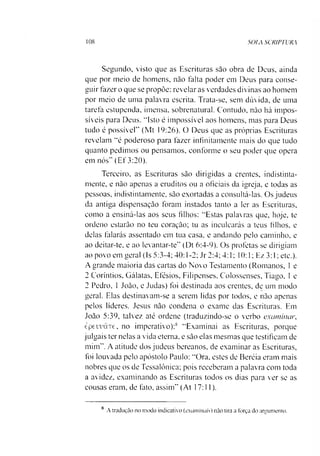 108 SOLA SCRIPTUR.A
Segundo, visto que as Escrituras sào obra de Deus, ainda
que por meio de homens, não falta poder em Deus para conse­
guir fazer o que se propõe: revelar as verdades divinas ao homem
por meio de uma palavra escrita. Trata-se, sem dúvida, de uma
tarefa estupenda, imensa, sobrenatural. Contudo, não há impos­
síveis para Deus. '"Isto é impossível aos homens, mas para Deus
tudo é possível” (Mt 19:26). O Deus que as próprias Escrituras
revelam “é poderoso para fazer infinitamente mais do que tudo
quanto pedimos ou pensamos, conforme o seu poder que opera
em nós” (Ef 3:20).
Terceiro, as Escrituras sào dirigidas a crentes, indistinta-
mente, e não apenas a eruditos ou a oficiais da igreja, e todas as
pessoas, indistintamente, sào exortadas a consultá-las. Os judeus
da antiga dispensaçào foram instados tanto a ler as Escrituras,
como a ensiná-las aos seus filhos: “Estas palavras que, hoje, te
ordeno estarão no teu coração; tu as inculcarás a teus filhos, e
delas falarás assentado em tua casa, e andando pelo caminho, e
ao deitar-te, e ao levantar-te” (Dt 6:4-9). Os profetas se dirigiam
ao povo em geral (Is 5:3-4; 40:1-2; Jr 2:4; 4:1; 10:1; Ez 3:1; etc.).
A grande maioria das cartas do Novo Testamento (Romanos, 1e
2 Coríntios. Gálatas, Efésios, Filipenses, Colossenses, Tiago, 1e
2 Pedro, 1João, e Judas) foi destinada aos crentes, de um modo
geral. Elas destinavam-se a serem lidas por todos, e não apenas
pelos líderes. Jesus não condena o exame das Escrituras. Em
João 5:39, talvez até ordene (traduzindo-se o verbo examinar,
èpeuuâTC, no imperativo):8 “Examinai as Escrituras, porque
julgais ter nelas a vida eterna, e são elas mesmas que testificam de
mim”. A atitude dos judeus bereanos, de examinar as Escrituras,
foi louvada pelo apóstolo Paulo: “Ora. estes de Beréia eram mais
nobres que os de Tessalônica; pois receberam a palavra com toda
a avidez, examinando as Escrituras todos os dias para ver se as
cousas eram, de fato, assim” (At 17:11).
8 A tradução no modo indicativo (examinais) não tira a força do argumento.
 