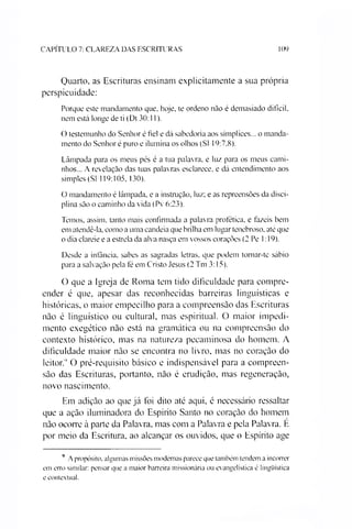 CAPITULO 7: CLAREZA DAS ESCRITURAS 109
Quarto. as Escrituras ensinam explicitamente a sua própria
perspicuidade:
Porque este mandamento que, hoje, te ordeno não é demasiado difícil,
nem está longe de ti (Dt 30:11).
O testemunho do Senhor é fiel e dá sabedoria aos símplices... o manda­
mento do Senhor é puro e ilumina os olhos (SI 19:7.8).
Lâmpada para os meus pés é a tua palavra, e luz para os meus cami­
nhos... A revelação das tuas palavras esclarece, e dá entendimento aos
simples (SI 119:105. 130).
O mandamento é lâmpada, e a instrução, luz; e as repreensões da disci­
plina são o caminho da vida (Pv 6:23).
Temos, assim, tanto mais confirmada a palavra profética, e fazeis bem
em atendê-la, como a uma candeia que brilha em lugar tenebroso, até que
o dia clareie e a estrela da alva nasça em vossos corações (2 Pe 1:19).
Desde a infância, sabes as sagradas letras, que podem tomar-te sábio
para a salvação pela fé em Cristo Jesus (2 Tm 3:15).
O que a Igreja de Roma tem tido dificuldade para compre­
ender é que, apesar das reconhecidas barreiras linguísticas e
históricas, o maior empecilho para a compreensão das Escrituras
não é linguístico ou cultural, mas espiritual. O maior impedi­
mento exegético não está na gramática ou na compreensão do
contexto histórico, mas na natureza pecaminosa do homem. A
dificuldade maior não se encontra no livro, mas no coração do
leitor.1' O pré-requisito básico e indispensável para a compreen­
são das Escrituras, portanto, não é erudição, mas regeneração,
novo nascimento.
Em adição ao que já foi dito até aqui, é necessário ressaltar
que a ação iluminadora do Espírito Santo no coração do homem
não ocorre à parte da Palavra, mas com a Palavra e pela Palavra. E
por meio da Escritura, ao alcançar os ouvidos, que o Espírito age9
9 A propósito, algumas missões modernas parece que também tendem a incorrer
em erro similar: pensar que a maior barreira missionária ou evangelística é lingüística
e contextual.
 