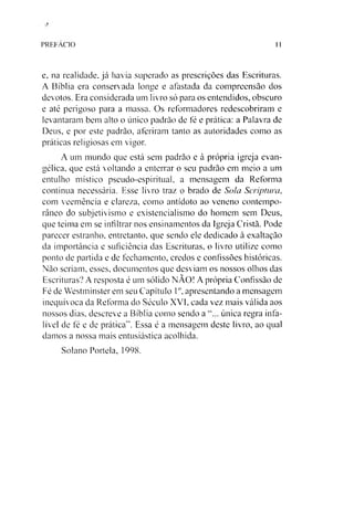 PREFACIO 11
e, na realidade, já havia superado as prescrições das Escrituras.
A Bíblia era conservada longe e afastada da compreensão dos
devotos. Era considerada um livro só para os entendidos, obscuro
e até perigoso para a massa. Os reformadores redescobriram e
levantaram bem alto o único padrão de fé e prática: a Palavra de
Deus, e por este padrão, aferiram tanto as autoridades como as
práticas religiosas em vigor.
A um mundo que está sem padrão e à própria igreja evan­
gélica, que está voltando a enterrar o seu padrão em meio a um
entulho místico pseudo-espiritual, a mensagem da Reforma
continua necessária. Esse livro traz o brado de Sola Scriptura,
com veemência e clareza, como antídoto ao veneno contempo­
râneo do subjetivismo e existencialismo do homem sem Deus,
que teima em se infiltrar nos ensinamentos da Igreja Cristã. Pode
parecer estranho, entretanto, que sendo ele dedicado à exaltação
da importância e suficiência das Escrituras, o livro utilize como
ponto de partida e de fechamento, credos e confissões históricas.
Não seriam, esses, documentos que desviam os nossos olhos das
Escrituras? A resposta é um sólido NÃO! A própria Confissão de
Fé de Westminster em seu Capítulo 1°, apresentando a mensagem
inequívoca da Reforma do Século XVI, cada vez mais válida aos
nossos dias, descreve a Bíblia como sendo a única regra infa­
lível de fé e de prática". Essa é a mensagem deste livro, ao qual
damos a nossa mais entusiástica acolhida.
Solano Portela, 1998.
 
